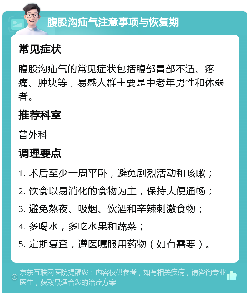 腹股沟疝气注意事项与恢复期 常见症状 腹股沟疝气的常见症状包括腹部胃部不适、疼痛、肿块等，易感人群主要是中老年男性和体弱者。 推荐科室 普外科 调理要点 1. 术后至少一周平卧，避免剧烈活动和咳嗽； 2. 饮食以易消化的食物为主，保持大便通畅； 3. 避免熬夜、吸烟、饮酒和辛辣刺激食物； 4. 多喝水，多吃水果和蔬菜； 5. 定期复查，遵医嘱服用药物（如有需要）。