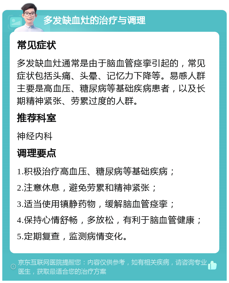 多发缺血灶的治疗与调理 常见症状 多发缺血灶通常是由于脑血管痉挛引起的，常见症状包括头痛、头晕、记忆力下降等。易感人群主要是高血压、糖尿病等基础疾病患者，以及长期精神紧张、劳累过度的人群。 推荐科室 神经内科 调理要点 1.积极治疗高血压、糖尿病等基础疾病； 2.注意休息，避免劳累和精神紧张； 3.适当使用镇静药物，缓解脑血管痉挛； 4.保持心情舒畅，多放松，有利于脑血管健康； 5.定期复查，监测病情变化。