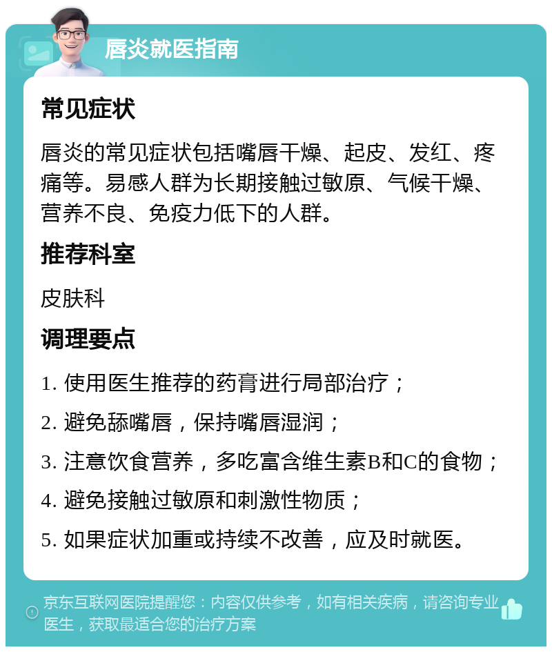 唇炎就医指南 常见症状 唇炎的常见症状包括嘴唇干燥、起皮、发红、疼痛等。易感人群为长期接触过敏原、气候干燥、营养不良、免疫力低下的人群。 推荐科室 皮肤科 调理要点 1. 使用医生推荐的药膏进行局部治疗； 2. 避免舔嘴唇，保持嘴唇湿润； 3. 注意饮食营养，多吃富含维生素B和C的食物； 4. 避免接触过敏原和刺激性物质； 5. 如果症状加重或持续不改善，应及时就医。