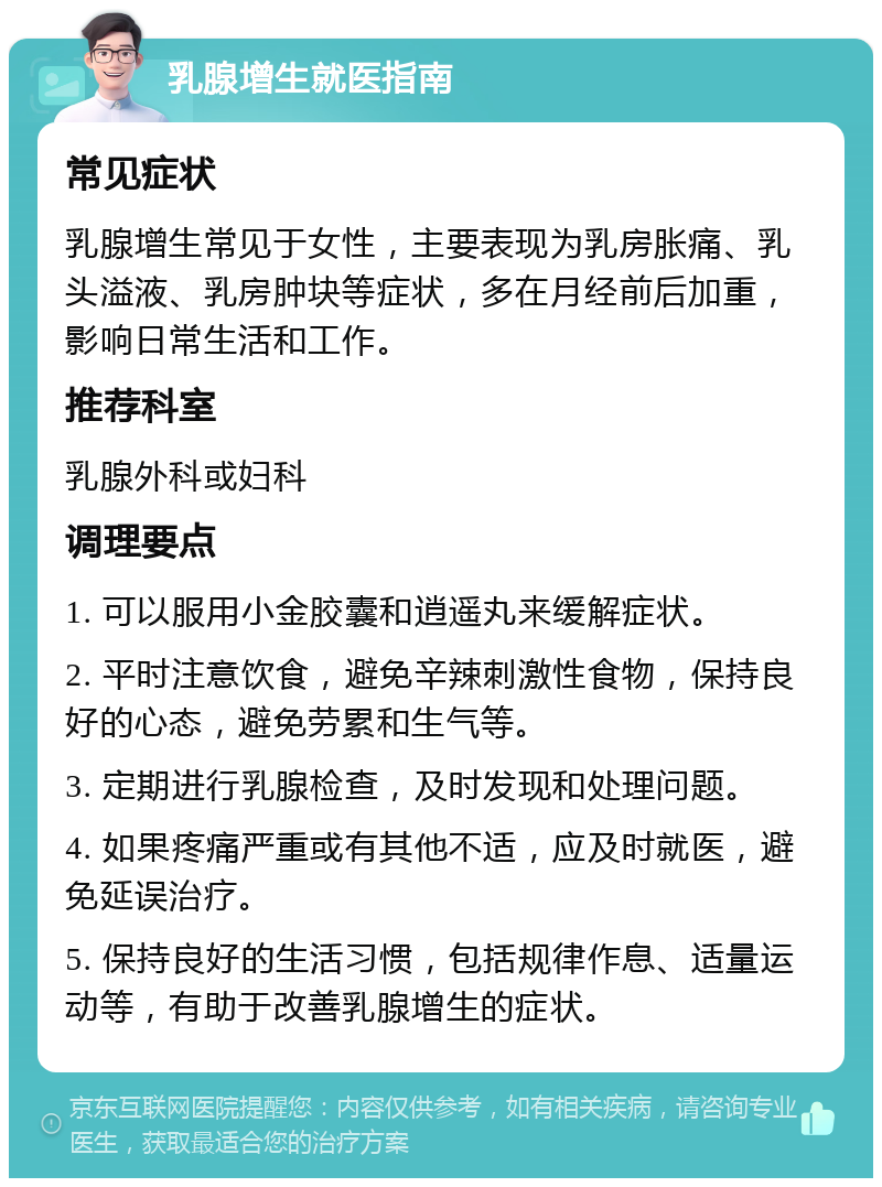 乳腺增生就医指南 常见症状 乳腺增生常见于女性，主要表现为乳房胀痛、乳头溢液、乳房肿块等症状，多在月经前后加重，影响日常生活和工作。 推荐科室 乳腺外科或妇科 调理要点 1. 可以服用小金胶囊和逍遥丸来缓解症状。 2. 平时注意饮食，避免辛辣刺激性食物，保持良好的心态，避免劳累和生气等。 3. 定期进行乳腺检查，及时发现和处理问题。 4. 如果疼痛严重或有其他不适，应及时就医，避免延误治疗。 5. 保持良好的生活习惯，包括规律作息、适量运动等，有助于改善乳腺增生的症状。