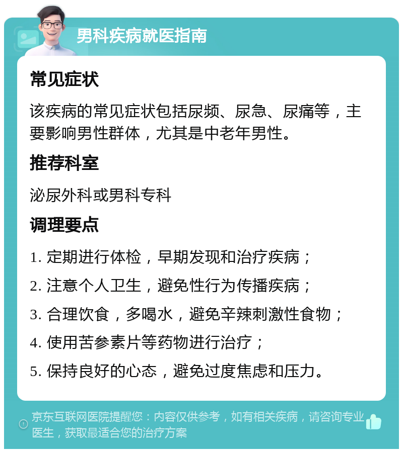 男科疾病就医指南 常见症状 该疾病的常见症状包括尿频、尿急、尿痛等，主要影响男性群体，尤其是中老年男性。 推荐科室 泌尿外科或男科专科 调理要点 1. 定期进行体检，早期发现和治疗疾病； 2. 注意个人卫生，避免性行为传播疾病； 3. 合理饮食，多喝水，避免辛辣刺激性食物； 4. 使用苦参素片等药物进行治疗； 5. 保持良好的心态，避免过度焦虑和压力。