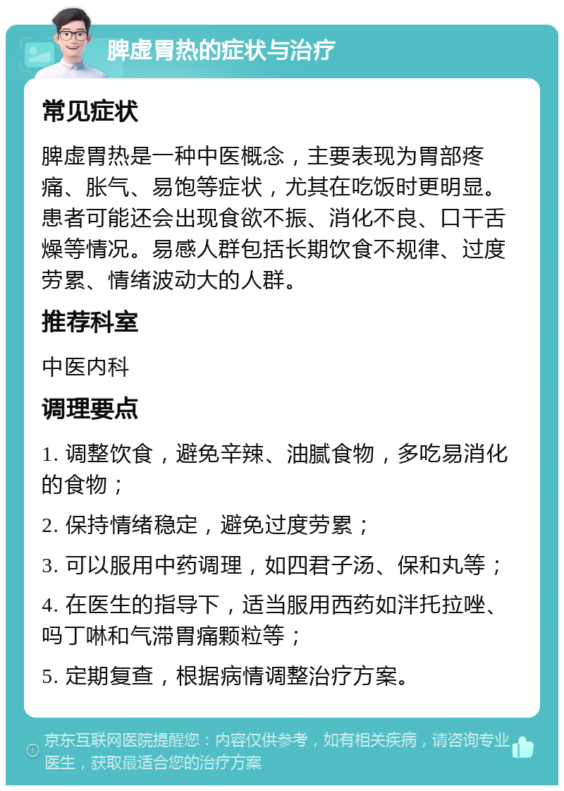 脾虚胃热的症状与治疗 常见症状 脾虚胃热是一种中医概念，主要表现为胃部疼痛、胀气、易饱等症状，尤其在吃饭时更明显。患者可能还会出现食欲不振、消化不良、口干舌燥等情况。易感人群包括长期饮食不规律、过度劳累、情绪波动大的人群。 推荐科室 中医内科 调理要点 1. 调整饮食，避免辛辣、油腻食物，多吃易消化的食物； 2. 保持情绪稳定，避免过度劳累； 3. 可以服用中药调理，如四君子汤、保和丸等； 4. 在医生的指导下，适当服用西药如泮托拉唑、吗丁啉和气滞胃痛颗粒等； 5. 定期复查，根据病情调整治疗方案。