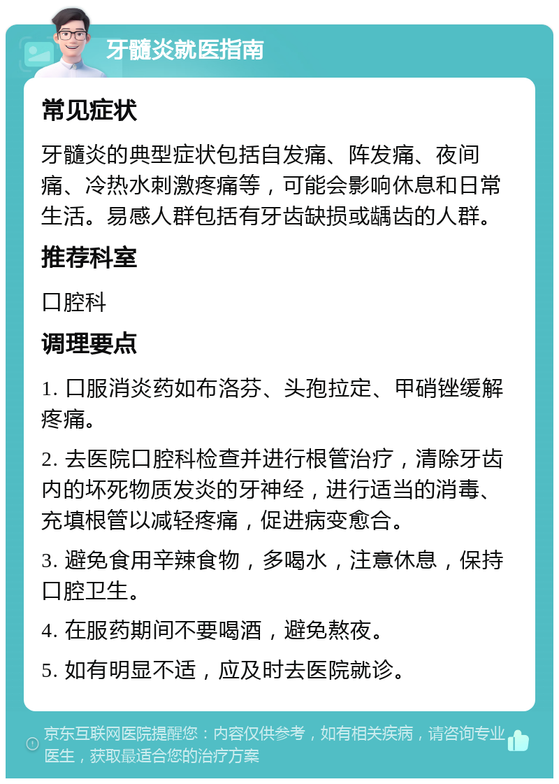 牙髓炎就医指南 常见症状 牙髓炎的典型症状包括自发痛、阵发痛、夜间痛、冷热水刺激疼痛等，可能会影响休息和日常生活。易感人群包括有牙齿缺损或龋齿的人群。 推荐科室 口腔科 调理要点 1. 口服消炎药如布洛芬、头孢拉定、甲硝锉缓解疼痛。 2. 去医院口腔科检查并进行根管治疗，清除牙齿内的坏死物质发炎的牙神经，进行适当的消毒、充填根管以减轻疼痛，促进病变愈合。 3. 避免食用辛辣食物，多喝水，注意休息，保持口腔卫生。 4. 在服药期间不要喝酒，避免熬夜。 5. 如有明显不适，应及时去医院就诊。