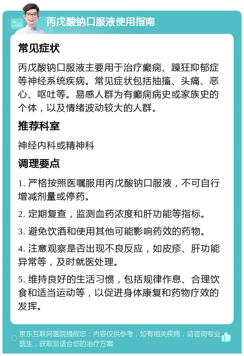 丙戊酸钠口服液使用指南 常见症状 丙戊酸钠口服液主要用于治疗癫痫、躁狂抑郁症等神经系统疾病。常见症状包括抽搐、头痛、恶心、呕吐等。易感人群为有癫痫病史或家族史的个体，以及情绪波动较大的人群。 推荐科室 神经内科或精神科 调理要点 1. 严格按照医嘱服用丙戊酸钠口服液，不可自行增减剂量或停药。 2. 定期复查，监测血药浓度和肝功能等指标。 3. 避免饮酒和使用其他可能影响药效的药物。 4. 注意观察是否出现不良反应，如皮疹、肝功能异常等，及时就医处理。 5. 维持良好的生活习惯，包括规律作息、合理饮食和适当运动等，以促进身体康复和药物疗效的发挥。