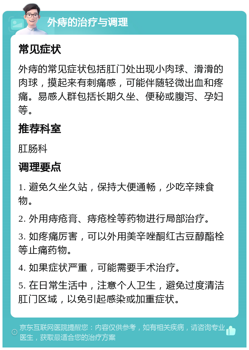 外痔的治疗与调理 常见症状 外痔的常见症状包括肛门处出现小肉球、滑滑的肉球，摸起来有刺痛感，可能伴随轻微出血和疼痛。易感人群包括长期久坐、便秘或腹泻、孕妇等。 推荐科室 肛肠科 调理要点 1. 避免久坐久站，保持大便通畅，少吃辛辣食物。 2. 外用痔疮膏、痔疮栓等药物进行局部治疗。 3. 如疼痛厉害，可以外用美辛唑酮红古豆醇酯栓等止痛药物。 4. 如果症状严重，可能需要手术治疗。 5. 在日常生活中，注意个人卫生，避免过度清洁肛门区域，以免引起感染或加重症状。