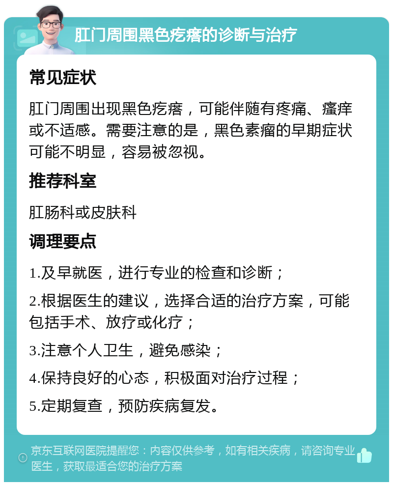 肛门周围黑色疙瘩的诊断与治疗 常见症状 肛门周围出现黑色疙瘩，可能伴随有疼痛、瘙痒或不适感。需要注意的是，黑色素瘤的早期症状可能不明显，容易被忽视。 推荐科室 肛肠科或皮肤科 调理要点 1.及早就医，进行专业的检查和诊断； 2.根据医生的建议，选择合适的治疗方案，可能包括手术、放疗或化疗； 3.注意个人卫生，避免感染； 4.保持良好的心态，积极面对治疗过程； 5.定期复查，预防疾病复发。