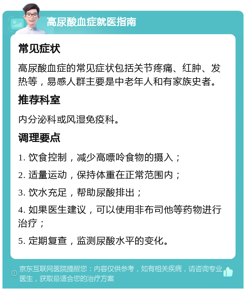 高尿酸血症就医指南 常见症状 高尿酸血症的常见症状包括关节疼痛、红肿、发热等，易感人群主要是中老年人和有家族史者。 推荐科室 内分泌科或风湿免疫科。 调理要点 1. 饮食控制，减少高嘌呤食物的摄入； 2. 适量运动，保持体重在正常范围内； 3. 饮水充足，帮助尿酸排出； 4. 如果医生建议，可以使用非布司他等药物进行治疗； 5. 定期复查，监测尿酸水平的变化。