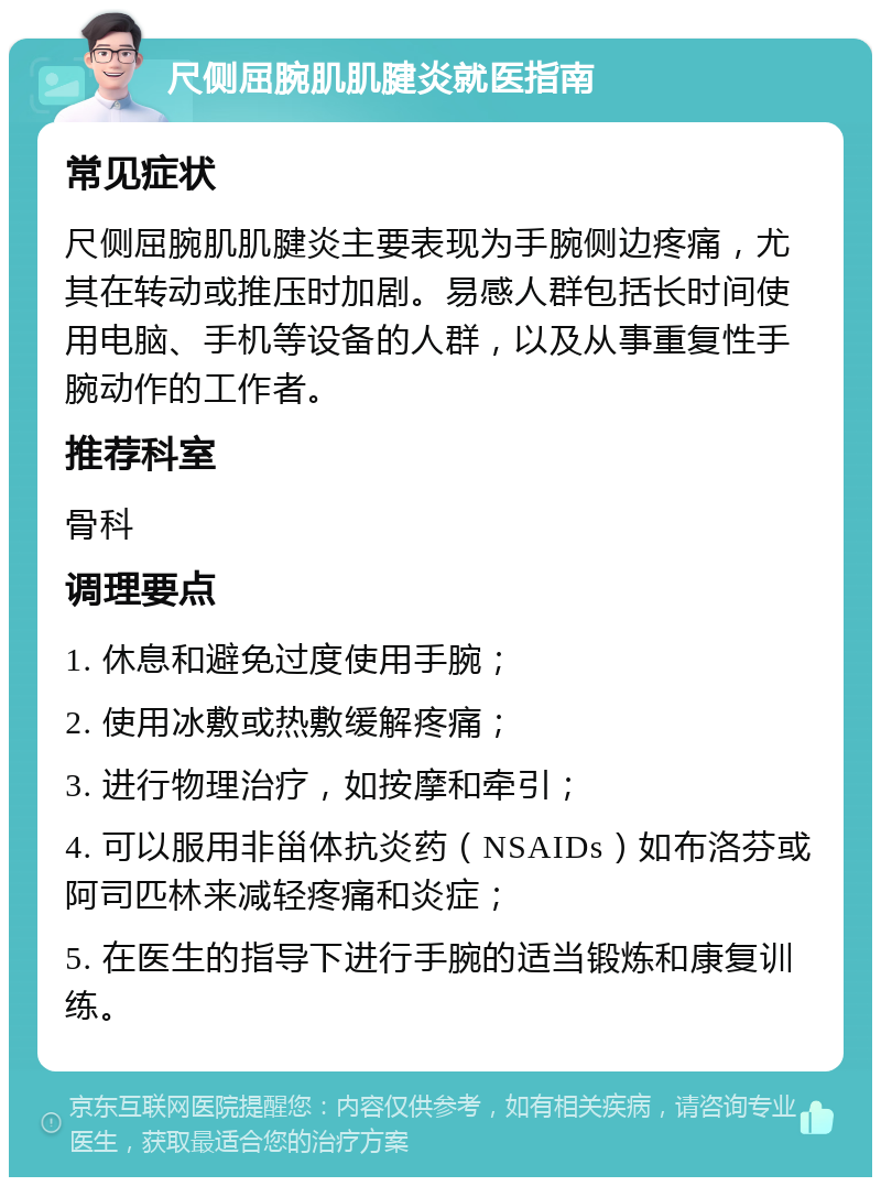 尺侧屈腕肌肌腱炎就医指南 常见症状 尺侧屈腕肌肌腱炎主要表现为手腕侧边疼痛，尤其在转动或推压时加剧。易感人群包括长时间使用电脑、手机等设备的人群，以及从事重复性手腕动作的工作者。 推荐科室 骨科 调理要点 1. 休息和避免过度使用手腕； 2. 使用冰敷或热敷缓解疼痛； 3. 进行物理治疗，如按摩和牵引； 4. 可以服用非甾体抗炎药（NSAIDs）如布洛芬或阿司匹林来减轻疼痛和炎症； 5. 在医生的指导下进行手腕的适当锻炼和康复训练。