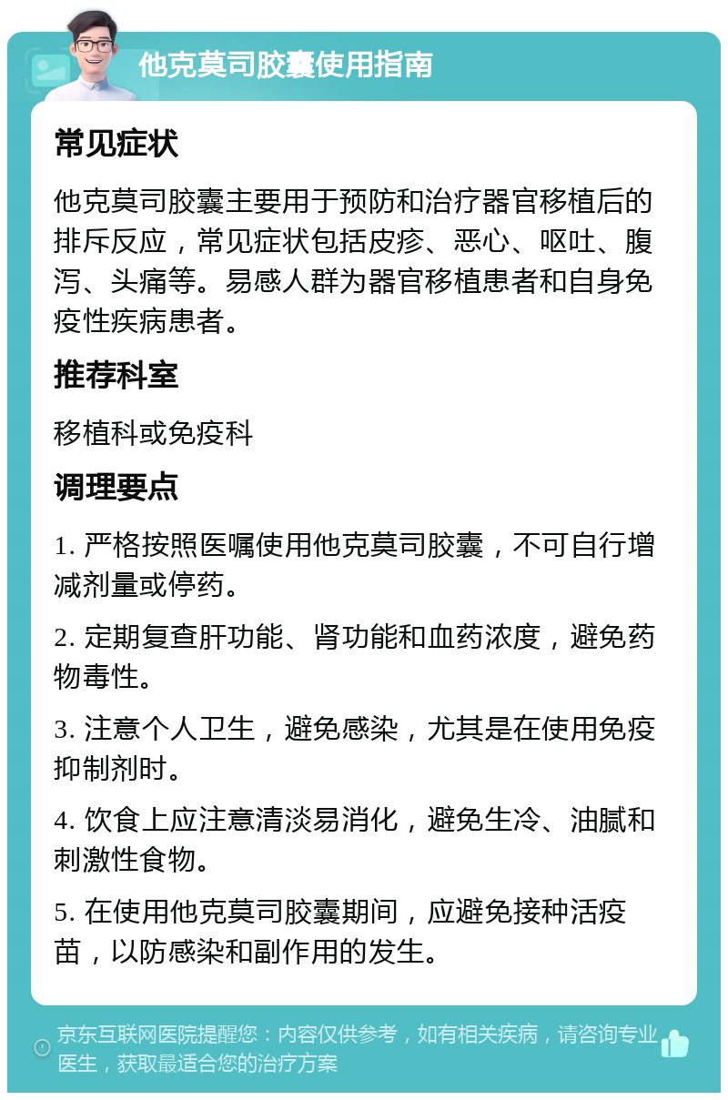 他克莫司胶囊使用指南 常见症状 他克莫司胶囊主要用于预防和治疗器官移植后的排斥反应，常见症状包括皮疹、恶心、呕吐、腹泻、头痛等。易感人群为器官移植患者和自身免疫性疾病患者。 推荐科室 移植科或免疫科 调理要点 1. 严格按照医嘱使用他克莫司胶囊，不可自行增减剂量或停药。 2. 定期复查肝功能、肾功能和血药浓度，避免药物毒性。 3. 注意个人卫生，避免感染，尤其是在使用免疫抑制剂时。 4. 饮食上应注意清淡易消化，避免生冷、油腻和刺激性食物。 5. 在使用他克莫司胶囊期间，应避免接种活疫苗，以防感染和副作用的发生。