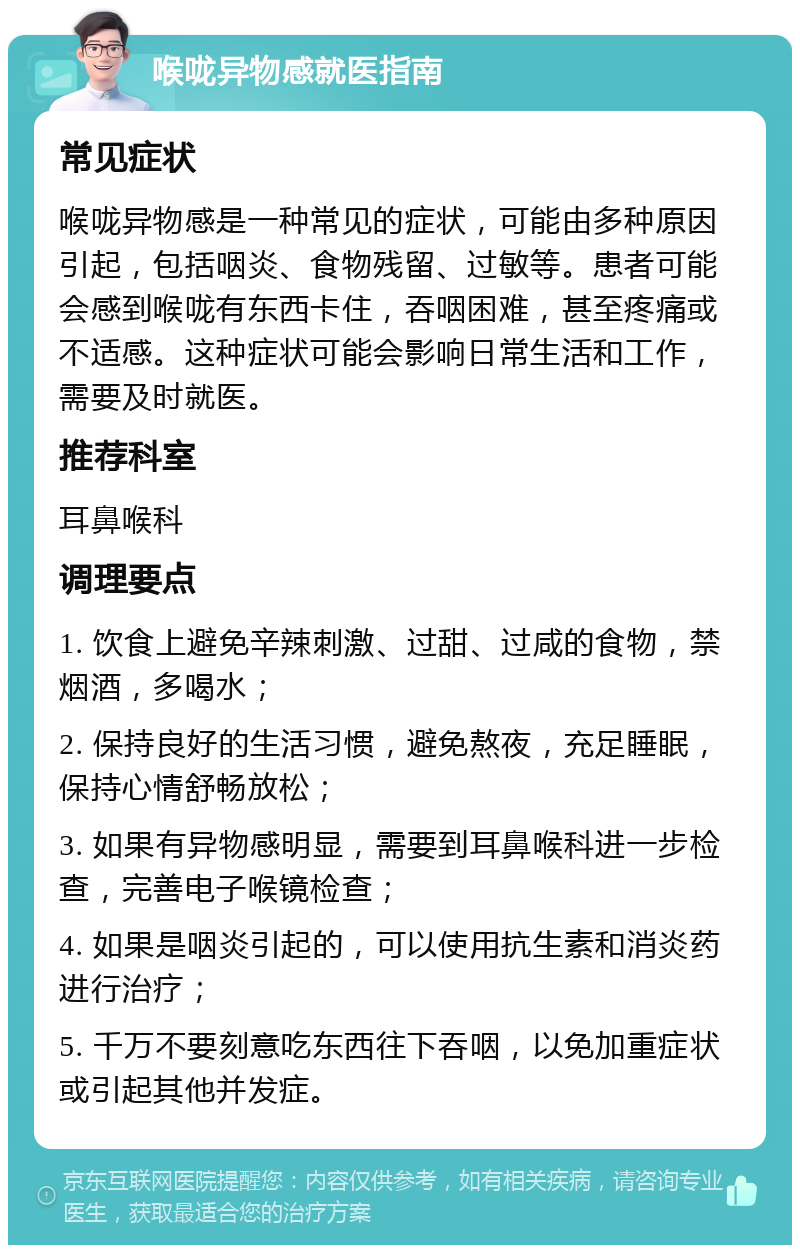 喉咙异物感就医指南 常见症状 喉咙异物感是一种常见的症状，可能由多种原因引起，包括咽炎、食物残留、过敏等。患者可能会感到喉咙有东西卡住，吞咽困难，甚至疼痛或不适感。这种症状可能会影响日常生活和工作，需要及时就医。 推荐科室 耳鼻喉科 调理要点 1. 饮食上避免辛辣刺激、过甜、过咸的食物，禁烟酒，多喝水； 2. 保持良好的生活习惯，避免熬夜，充足睡眠，保持心情舒畅放松； 3. 如果有异物感明显，需要到耳鼻喉科进一步检查，完善电子喉镜检查； 4. 如果是咽炎引起的，可以使用抗生素和消炎药进行治疗； 5. 千万不要刻意吃东西往下吞咽，以免加重症状或引起其他并发症。