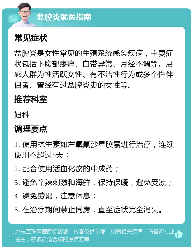 盆腔炎就医指南 常见症状 盆腔炎是女性常见的生殖系统感染疾病，主要症状包括下腹部疼痛、白带异常、月经不调等。易感人群为性活跃女性、有不洁性行为或多个性伴侣者、曾经有过盆腔炎史的女性等。 推荐科室 妇科 调理要点 1. 使用抗生素如左氧氟沙星胶囊进行治疗，连续使用不超过5天； 2. 配合使用活血化瘀的中成药； 3. 避免辛辣刺激和海鲜，保持保暖，避免受凉； 4. 避免劳累，注意休息； 5. 在治疗期间禁止同房，直至症状完全消失。