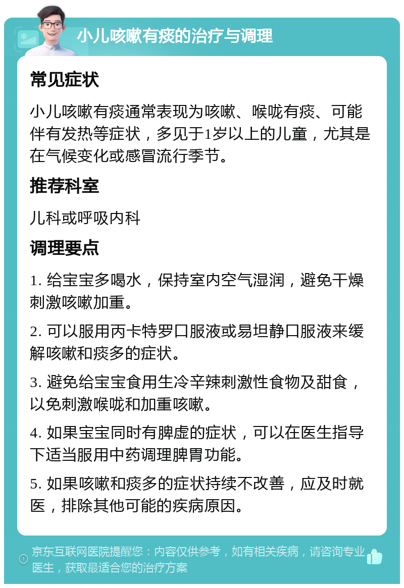 小儿咳嗽有痰的治疗与调理 常见症状 小儿咳嗽有痰通常表现为咳嗽、喉咙有痰、可能伴有发热等症状，多见于1岁以上的儿童，尤其是在气候变化或感冒流行季节。 推荐科室 儿科或呼吸内科 调理要点 1. 给宝宝多喝水，保持室内空气湿润，避免干燥刺激咳嗽加重。 2. 可以服用丙卡特罗口服液或易坦静口服液来缓解咳嗽和痰多的症状。 3. 避免给宝宝食用生冷辛辣刺激性食物及甜食，以免刺激喉咙和加重咳嗽。 4. 如果宝宝同时有脾虚的症状，可以在医生指导下适当服用中药调理脾胃功能。 5. 如果咳嗽和痰多的症状持续不改善，应及时就医，排除其他可能的疾病原因。