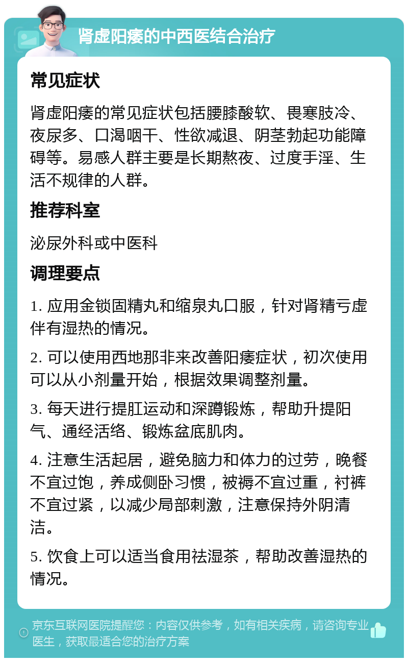 肾虚阳痿的中西医结合治疗 常见症状 肾虚阳痿的常见症状包括腰膝酸软、畏寒肢冷、夜尿多、口渴咽干、性欲减退、阴茎勃起功能障碍等。易感人群主要是长期熬夜、过度手淫、生活不规律的人群。 推荐科室 泌尿外科或中医科 调理要点 1. 应用金锁固精丸和缩泉丸口服，针对肾精亏虚伴有湿热的情况。 2. 可以使用西地那非来改善阳痿症状，初次使用可以从小剂量开始，根据效果调整剂量。 3. 每天进行提肛运动和深蹲锻炼，帮助升提阳气、通经活络、锻炼盆底肌肉。 4. 注意生活起居，避免脑力和体力的过劳，晚餐不宜过饱，养成侧卧习惯，被褥不宜过重，衬裤不宜过紧，以减少局部刺激，注意保持外阴清洁。 5. 饮食上可以适当食用祛湿茶，帮助改善湿热的情况。