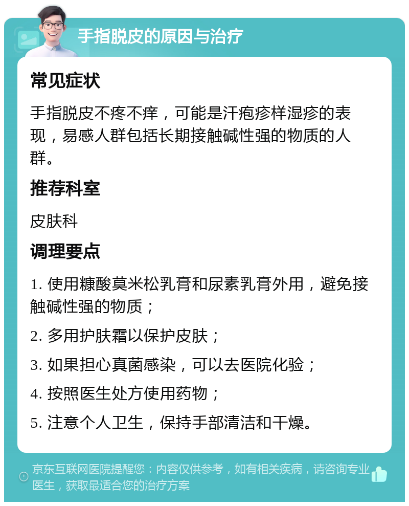 手指脱皮的原因与治疗 常见症状 手指脱皮不疼不痒，可能是汗疱疹样湿疹的表现，易感人群包括长期接触碱性强的物质的人群。 推荐科室 皮肤科 调理要点 1. 使用糠酸莫米松乳膏和尿素乳膏外用，避免接触碱性强的物质； 2. 多用护肤霜以保护皮肤； 3. 如果担心真菌感染，可以去医院化验； 4. 按照医生处方使用药物； 5. 注意个人卫生，保持手部清洁和干燥。