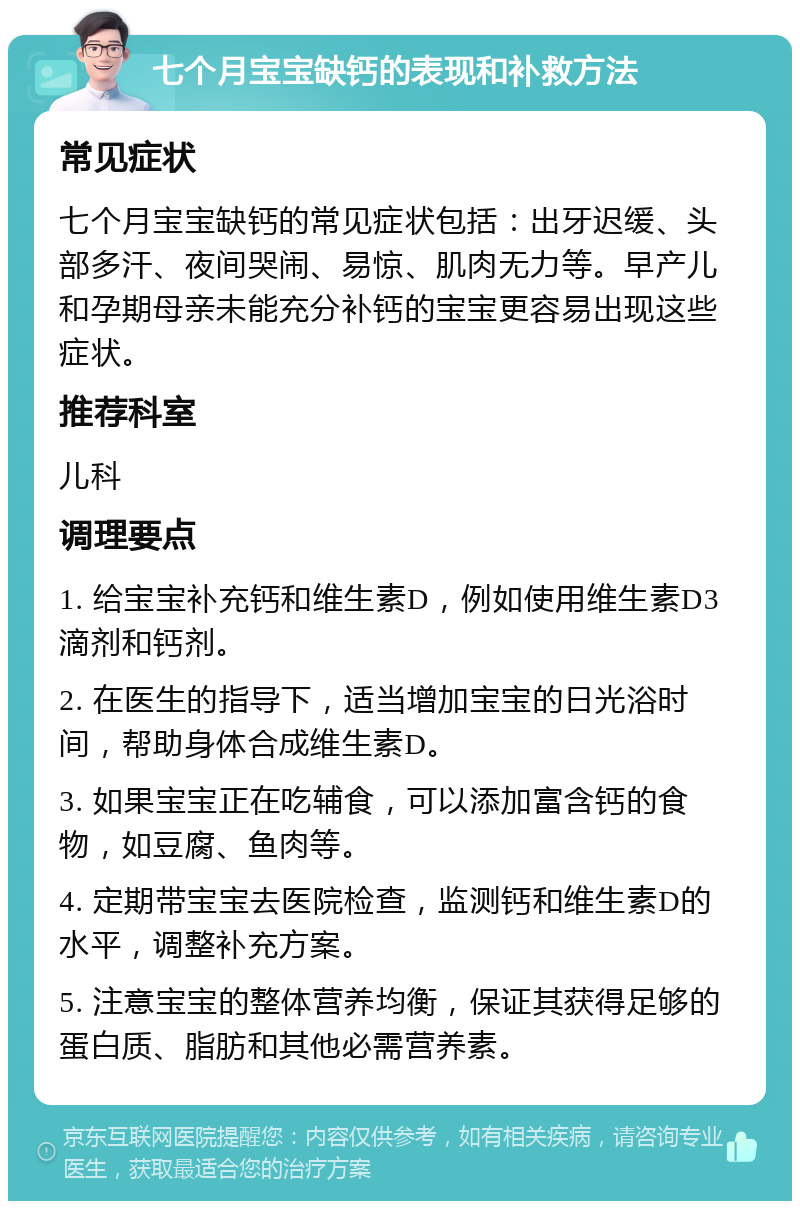 七个月宝宝缺钙的表现和补救方法 常见症状 七个月宝宝缺钙的常见症状包括：出牙迟缓、头部多汗、夜间哭闹、易惊、肌肉无力等。早产儿和孕期母亲未能充分补钙的宝宝更容易出现这些症状。 推荐科室 儿科 调理要点 1. 给宝宝补充钙和维生素D，例如使用维生素D3滴剂和钙剂。 2. 在医生的指导下，适当增加宝宝的日光浴时间，帮助身体合成维生素D。 3. 如果宝宝正在吃辅食，可以添加富含钙的食物，如豆腐、鱼肉等。 4. 定期带宝宝去医院检查，监测钙和维生素D的水平，调整补充方案。 5. 注意宝宝的整体营养均衡，保证其获得足够的蛋白质、脂肪和其他必需营养素。