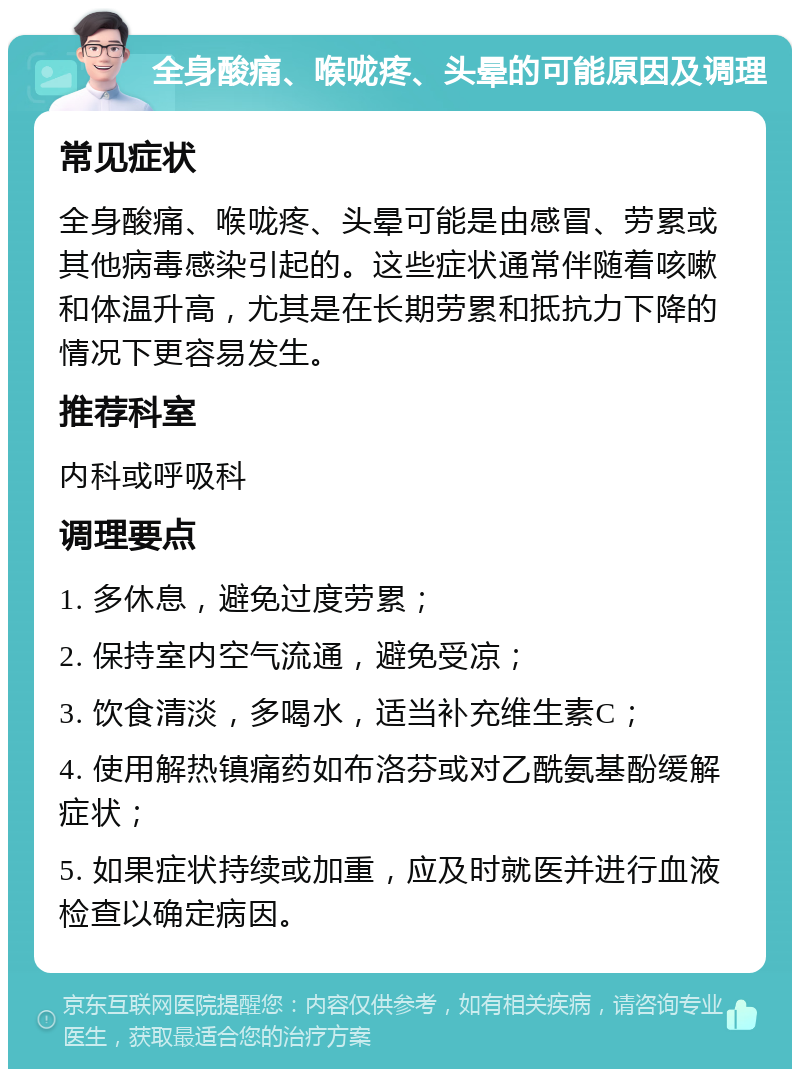 全身酸痛、喉咙疼、头晕的可能原因及调理 常见症状 全身酸痛、喉咙疼、头晕可能是由感冒、劳累或其他病毒感染引起的。这些症状通常伴随着咳嗽和体温升高，尤其是在长期劳累和抵抗力下降的情况下更容易发生。 推荐科室 内科或呼吸科 调理要点 1. 多休息，避免过度劳累； 2. 保持室内空气流通，避免受凉； 3. 饮食清淡，多喝水，适当补充维生素C； 4. 使用解热镇痛药如布洛芬或对乙酰氨基酚缓解症状； 5. 如果症状持续或加重，应及时就医并进行血液检查以确定病因。