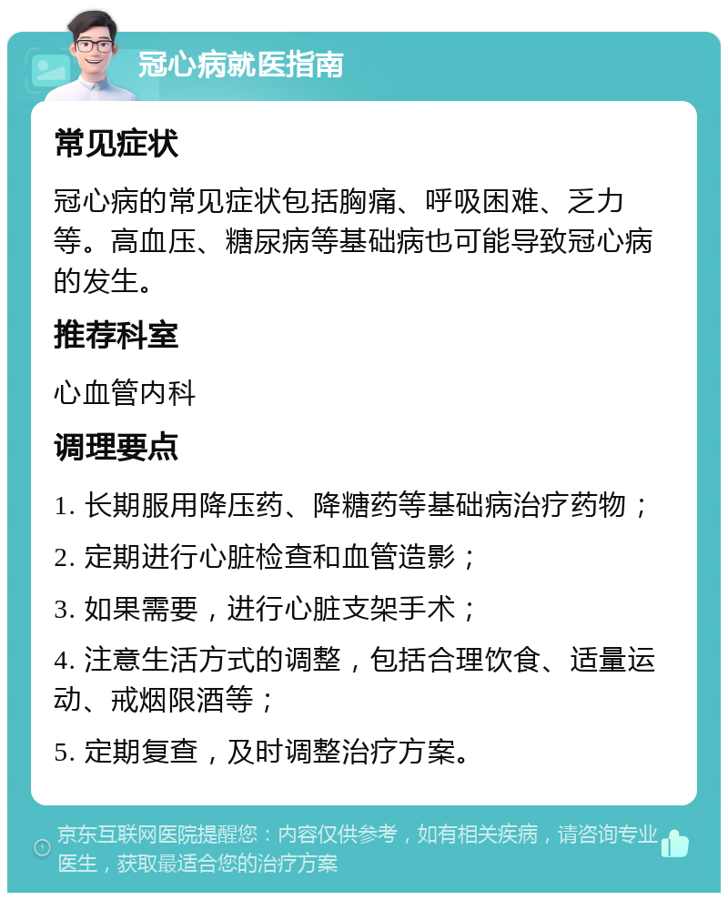 冠心病就医指南 常见症状 冠心病的常见症状包括胸痛、呼吸困难、乏力等。高血压、糖尿病等基础病也可能导致冠心病的发生。 推荐科室 心血管内科 调理要点 1. 长期服用降压药、降糖药等基础病治疗药物； 2. 定期进行心脏检查和血管造影； 3. 如果需要，进行心脏支架手术； 4. 注意生活方式的调整，包括合理饮食、适量运动、戒烟限酒等； 5. 定期复查，及时调整治疗方案。