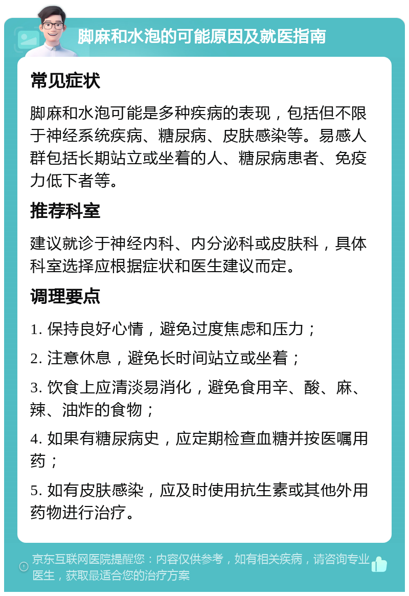 脚麻和水泡的可能原因及就医指南 常见症状 脚麻和水泡可能是多种疾病的表现，包括但不限于神经系统疾病、糖尿病、皮肤感染等。易感人群包括长期站立或坐着的人、糖尿病患者、免疫力低下者等。 推荐科室 建议就诊于神经内科、内分泌科或皮肤科，具体科室选择应根据症状和医生建议而定。 调理要点 1. 保持良好心情，避免过度焦虑和压力； 2. 注意休息，避免长时间站立或坐着； 3. 饮食上应清淡易消化，避免食用辛、酸、麻、辣、油炸的食物； 4. 如果有糖尿病史，应定期检查血糖并按医嘱用药； 5. 如有皮肤感染，应及时使用抗生素或其他外用药物进行治疗。