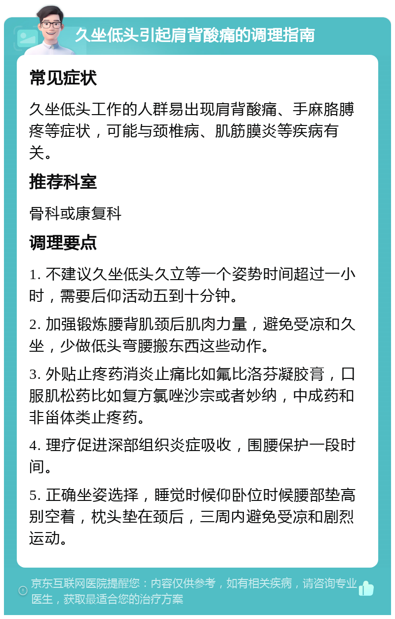 久坐低头引起肩背酸痛的调理指南 常见症状 久坐低头工作的人群易出现肩背酸痛、手麻胳膊疼等症状，可能与颈椎病、肌筋膜炎等疾病有关。 推荐科室 骨科或康复科 调理要点 1. 不建议久坐低头久立等一个姿势时间超过一小时，需要后仰活动五到十分钟。 2. 加强锻炼腰背肌颈后肌肉力量，避免受凉和久坐，少做低头弯腰搬东西这些动作。 3. 外贴止疼药消炎止痛比如氟比洛芬凝胶膏，口服肌松药比如复方氯唑沙宗或者妙纳，中成药和非甾体类止疼药。 4. 理疗促进深部组织炎症吸收，围腰保护一段时间。 5. 正确坐姿选择，睡觉时候仰卧位时候腰部垫高别空着，枕头垫在颈后，三周内避免受凉和剧烈运动。