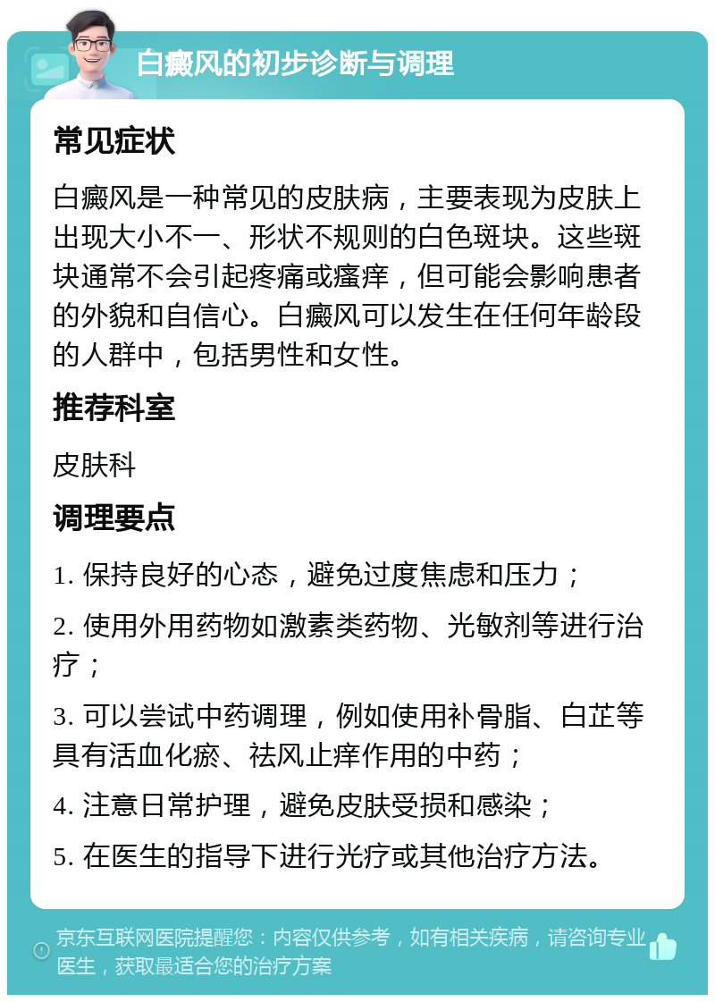 白癜风的初步诊断与调理 常见症状 白癜风是一种常见的皮肤病，主要表现为皮肤上出现大小不一、形状不规则的白色斑块。这些斑块通常不会引起疼痛或瘙痒，但可能会影响患者的外貌和自信心。白癜风可以发生在任何年龄段的人群中，包括男性和女性。 推荐科室 皮肤科 调理要点 1. 保持良好的心态，避免过度焦虑和压力； 2. 使用外用药物如激素类药物、光敏剂等进行治疗； 3. 可以尝试中药调理，例如使用补骨脂、白芷等具有活血化瘀、祛风止痒作用的中药； 4. 注意日常护理，避免皮肤受损和感染； 5. 在医生的指导下进行光疗或其他治疗方法。