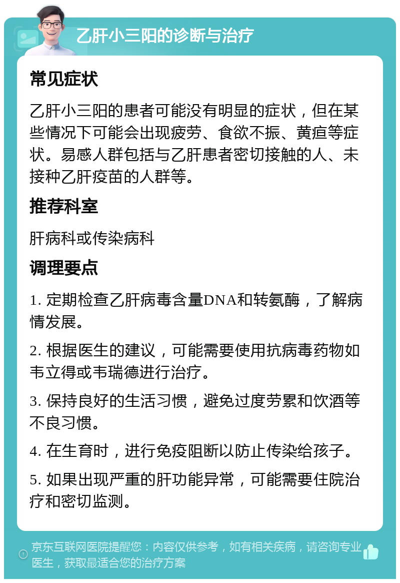 乙肝小三阳的诊断与治疗 常见症状 乙肝小三阳的患者可能没有明显的症状，但在某些情况下可能会出现疲劳、食欲不振、黄疸等症状。易感人群包括与乙肝患者密切接触的人、未接种乙肝疫苗的人群等。 推荐科室 肝病科或传染病科 调理要点 1. 定期检查乙肝病毒含量DNA和转氨酶，了解病情发展。 2. 根据医生的建议，可能需要使用抗病毒药物如韦立得或韦瑞德进行治疗。 3. 保持良好的生活习惯，避免过度劳累和饮酒等不良习惯。 4. 在生育时，进行免疫阻断以防止传染给孩子。 5. 如果出现严重的肝功能异常，可能需要住院治疗和密切监测。