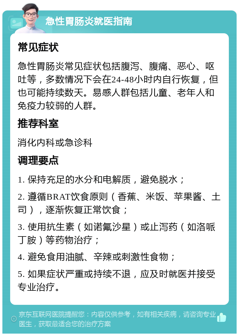 急性胃肠炎就医指南 常见症状 急性胃肠炎常见症状包括腹泻、腹痛、恶心、呕吐等，多数情况下会在24-48小时内自行恢复，但也可能持续数天。易感人群包括儿童、老年人和免疫力较弱的人群。 推荐科室 消化内科或急诊科 调理要点 1. 保持充足的水分和电解质，避免脱水； 2. 遵循BRAT饮食原则（香蕉、米饭、苹果酱、土司），逐渐恢复正常饮食； 3. 使用抗生素（如诺氟沙星）或止泻药（如洛哌丁胺）等药物治疗； 4. 避免食用油腻、辛辣或刺激性食物； 5. 如果症状严重或持续不退，应及时就医并接受专业治疗。