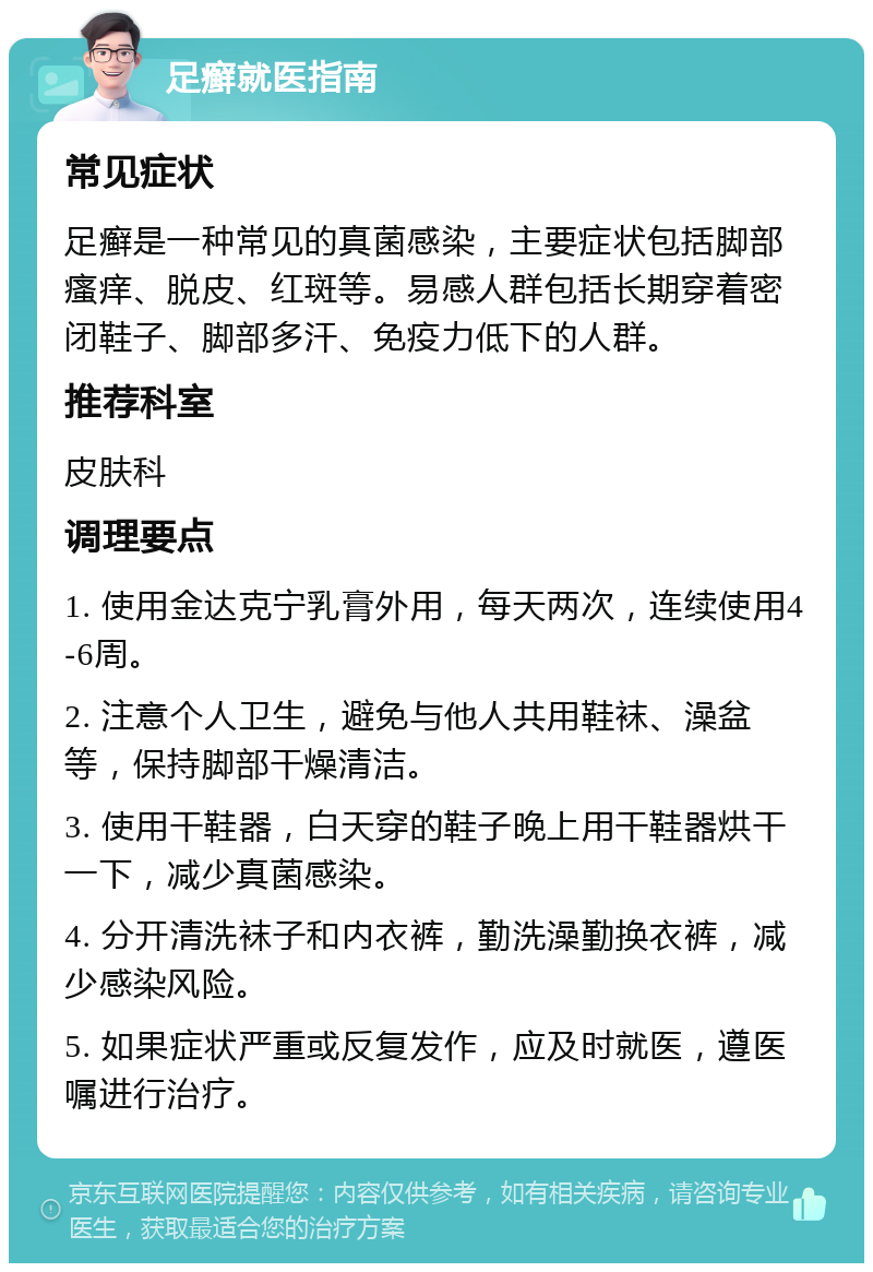 足癣就医指南 常见症状 足癣是一种常见的真菌感染，主要症状包括脚部瘙痒、脱皮、红斑等。易感人群包括长期穿着密闭鞋子、脚部多汗、免疫力低下的人群。 推荐科室 皮肤科 调理要点 1. 使用金达克宁乳膏外用，每天两次，连续使用4-6周。 2. 注意个人卫生，避免与他人共用鞋袜、澡盆等，保持脚部干燥清洁。 3. 使用干鞋器，白天穿的鞋子晚上用干鞋器烘干一下，减少真菌感染。 4. 分开清洗袜子和内衣裤，勤洗澡勤换衣裤，减少感染风险。 5. 如果症状严重或反复发作，应及时就医，遵医嘱进行治疗。