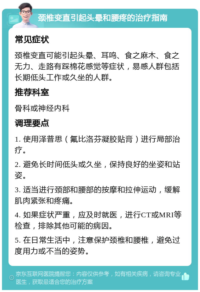 颈椎变直引起头晕和腰疼的治疗指南 常见症状 颈椎变直可能引起头晕、耳鸣、食之麻木、食之无力、走路有踩棉花感觉等症状，易感人群包括长期低头工作或久坐的人群。 推荐科室 骨科或神经内科 调理要点 1. 使用泽普思（氟比洛芬凝胶贴膏）进行局部治疗。 2. 避免长时间低头或久坐，保持良好的坐姿和站姿。 3. 适当进行颈部和腰部的按摩和拉伸运动，缓解肌肉紧张和疼痛。 4. 如果症状严重，应及时就医，进行CT或MRI等检查，排除其他可能的病因。 5. 在日常生活中，注意保护颈椎和腰椎，避免过度用力或不当的姿势。