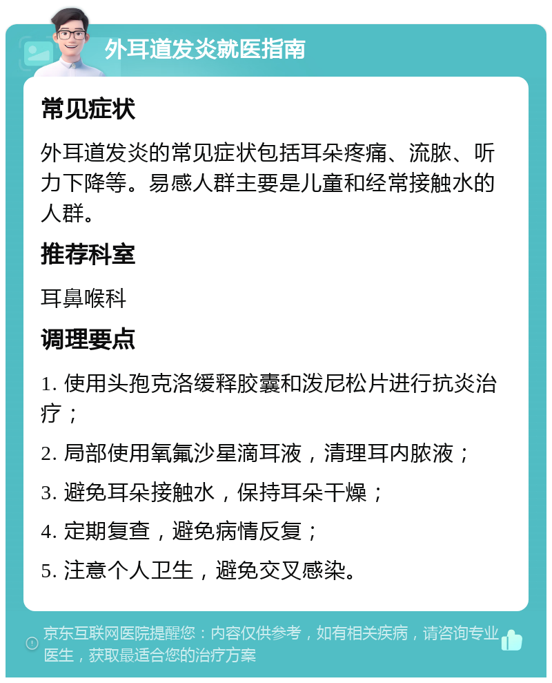 外耳道发炎就医指南 常见症状 外耳道发炎的常见症状包括耳朵疼痛、流脓、听力下降等。易感人群主要是儿童和经常接触水的人群。 推荐科室 耳鼻喉科 调理要点 1. 使用头孢克洛缓释胶囊和泼尼松片进行抗炎治疗； 2. 局部使用氧氟沙星滴耳液，清理耳内脓液； 3. 避免耳朵接触水，保持耳朵干燥； 4. 定期复查，避免病情反复； 5. 注意个人卫生，避免交叉感染。