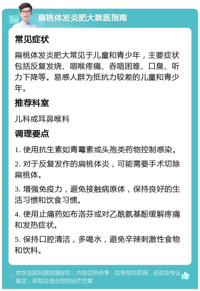 扁桃体发炎肥大就医指南 常见症状 扁桃体发炎肥大常见于儿童和青少年，主要症状包括反复发烧、咽喉疼痛、吞咽困难、口臭、听力下降等。易感人群为抵抗力较差的儿童和青少年。 推荐科室 儿科或耳鼻喉科 调理要点 1. 使用抗生素如青霉素或头孢类药物控制感染。 2. 对于反复发作的扁桃体炎，可能需要手术切除扁桃体。 3. 增强免疫力，避免接触病原体，保持良好的生活习惯和饮食习惯。 4. 使用止痛药如布洛芬或对乙酰氨基酚缓解疼痛和发热症状。 5. 保持口腔清洁，多喝水，避免辛辣刺激性食物和饮料。