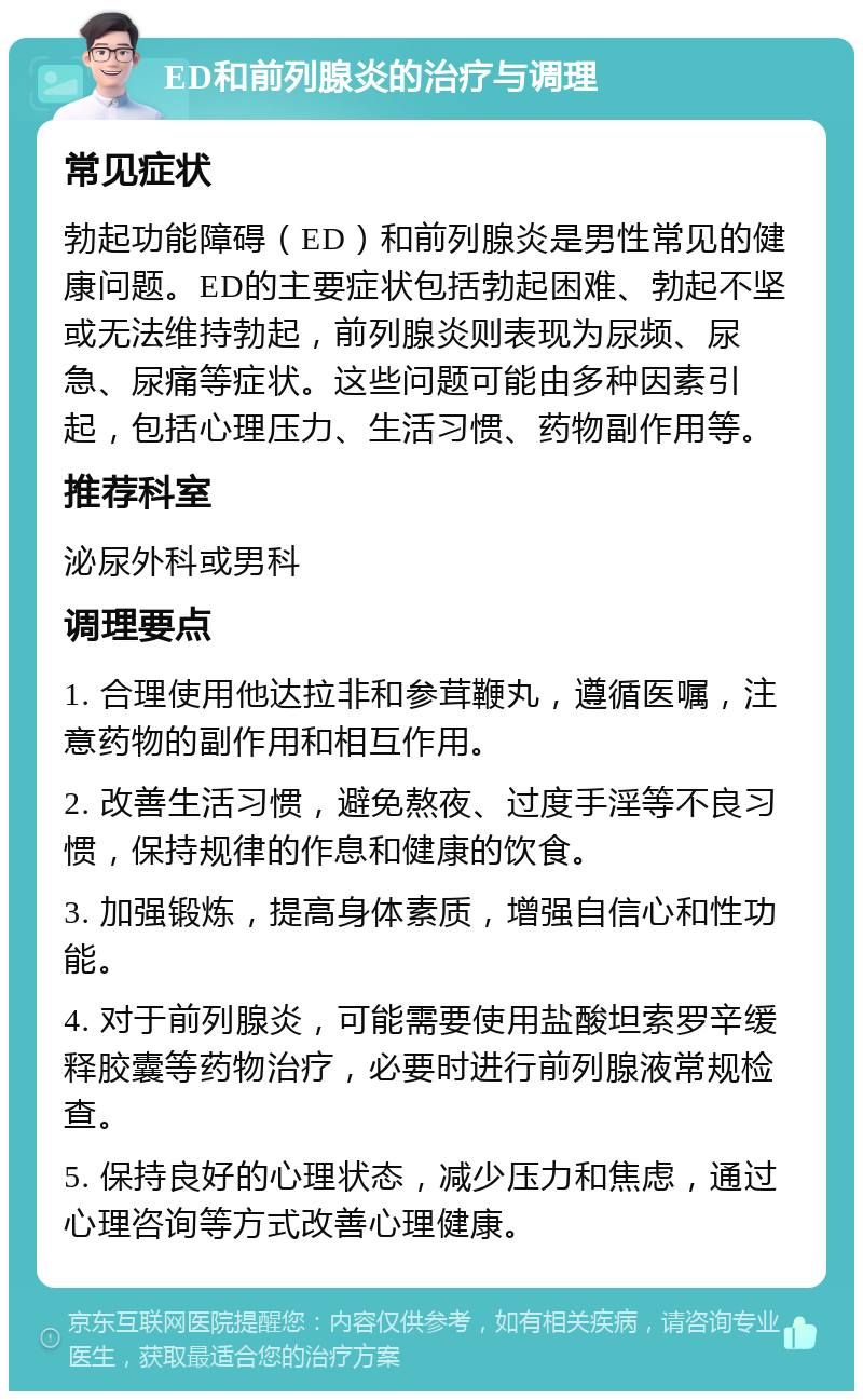 ED和前列腺炎的治疗与调理 常见症状 勃起功能障碍（ED）和前列腺炎是男性常见的健康问题。ED的主要症状包括勃起困难、勃起不坚或无法维持勃起，前列腺炎则表现为尿频、尿急、尿痛等症状。这些问题可能由多种因素引起，包括心理压力、生活习惯、药物副作用等。 推荐科室 泌尿外科或男科 调理要点 1. 合理使用他达拉非和参茸鞭丸，遵循医嘱，注意药物的副作用和相互作用。 2. 改善生活习惯，避免熬夜、过度手淫等不良习惯，保持规律的作息和健康的饮食。 3. 加强锻炼，提高身体素质，增强自信心和性功能。 4. 对于前列腺炎，可能需要使用盐酸坦索罗辛缓释胶囊等药物治疗，必要时进行前列腺液常规检查。 5. 保持良好的心理状态，减少压力和焦虑，通过心理咨询等方式改善心理健康。