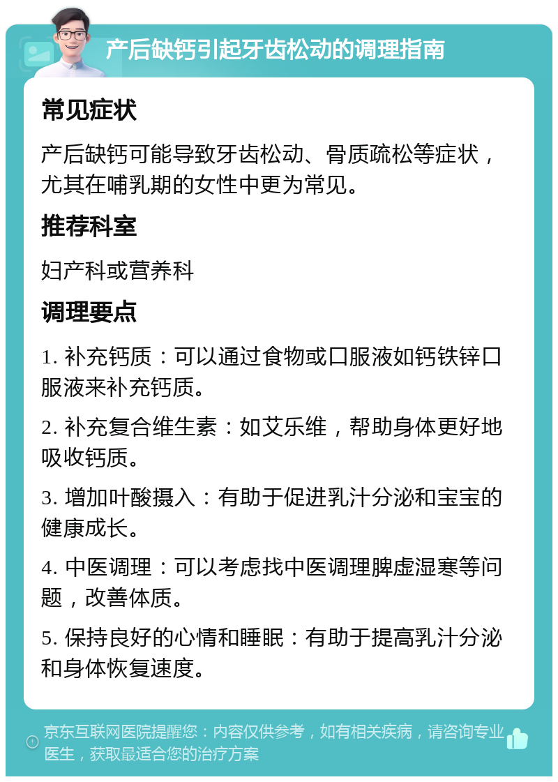 产后缺钙引起牙齿松动的调理指南 常见症状 产后缺钙可能导致牙齿松动、骨质疏松等症状，尤其在哺乳期的女性中更为常见。 推荐科室 妇产科或营养科 调理要点 1. 补充钙质：可以通过食物或口服液如钙铁锌口服液来补充钙质。 2. 补充复合维生素：如艾乐维，帮助身体更好地吸收钙质。 3. 增加叶酸摄入：有助于促进乳汁分泌和宝宝的健康成长。 4. 中医调理：可以考虑找中医调理脾虚湿寒等问题，改善体质。 5. 保持良好的心情和睡眠：有助于提高乳汁分泌和身体恢复速度。