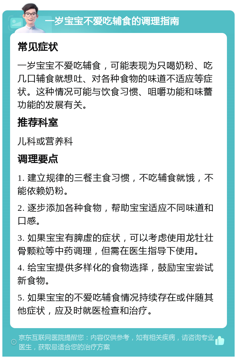 一岁宝宝不爱吃辅食的调理指南 常见症状 一岁宝宝不爱吃辅食，可能表现为只喝奶粉、吃几口辅食就想吐、对各种食物的味道不适应等症状。这种情况可能与饮食习惯、咀嚼功能和味蕾功能的发展有关。 推荐科室 儿科或营养科 调理要点 1. 建立规律的三餐主食习惯，不吃辅食就饿，不能依赖奶粉。 2. 逐步添加各种食物，帮助宝宝适应不同味道和口感。 3. 如果宝宝有脾虚的症状，可以考虑使用龙牡壮骨颗粒等中药调理，但需在医生指导下使用。 4. 给宝宝提供多样化的食物选择，鼓励宝宝尝试新食物。 5. 如果宝宝的不爱吃辅食情况持续存在或伴随其他症状，应及时就医检查和治疗。