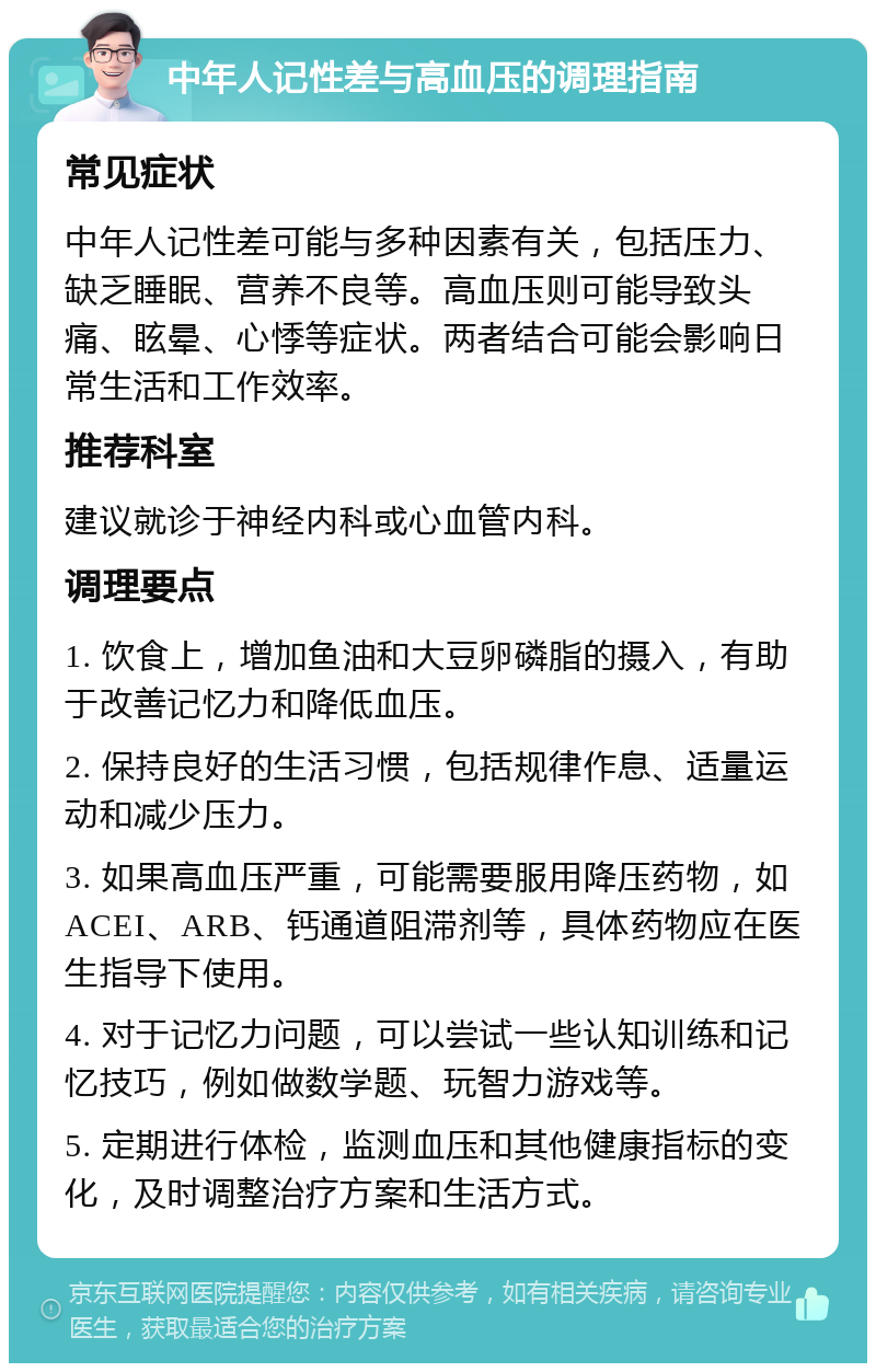 中年人记性差与高血压的调理指南 常见症状 中年人记性差可能与多种因素有关，包括压力、缺乏睡眠、营养不良等。高血压则可能导致头痛、眩晕、心悸等症状。两者结合可能会影响日常生活和工作效率。 推荐科室 建议就诊于神经内科或心血管内科。 调理要点 1. 饮食上，增加鱼油和大豆卵磷脂的摄入，有助于改善记忆力和降低血压。 2. 保持良好的生活习惯，包括规律作息、适量运动和减少压力。 3. 如果高血压严重，可能需要服用降压药物，如ACEI、ARB、钙通道阻滞剂等，具体药物应在医生指导下使用。 4. 对于记忆力问题，可以尝试一些认知训练和记忆技巧，例如做数学题、玩智力游戏等。 5. 定期进行体检，监测血压和其他健康指标的变化，及时调整治疗方案和生活方式。