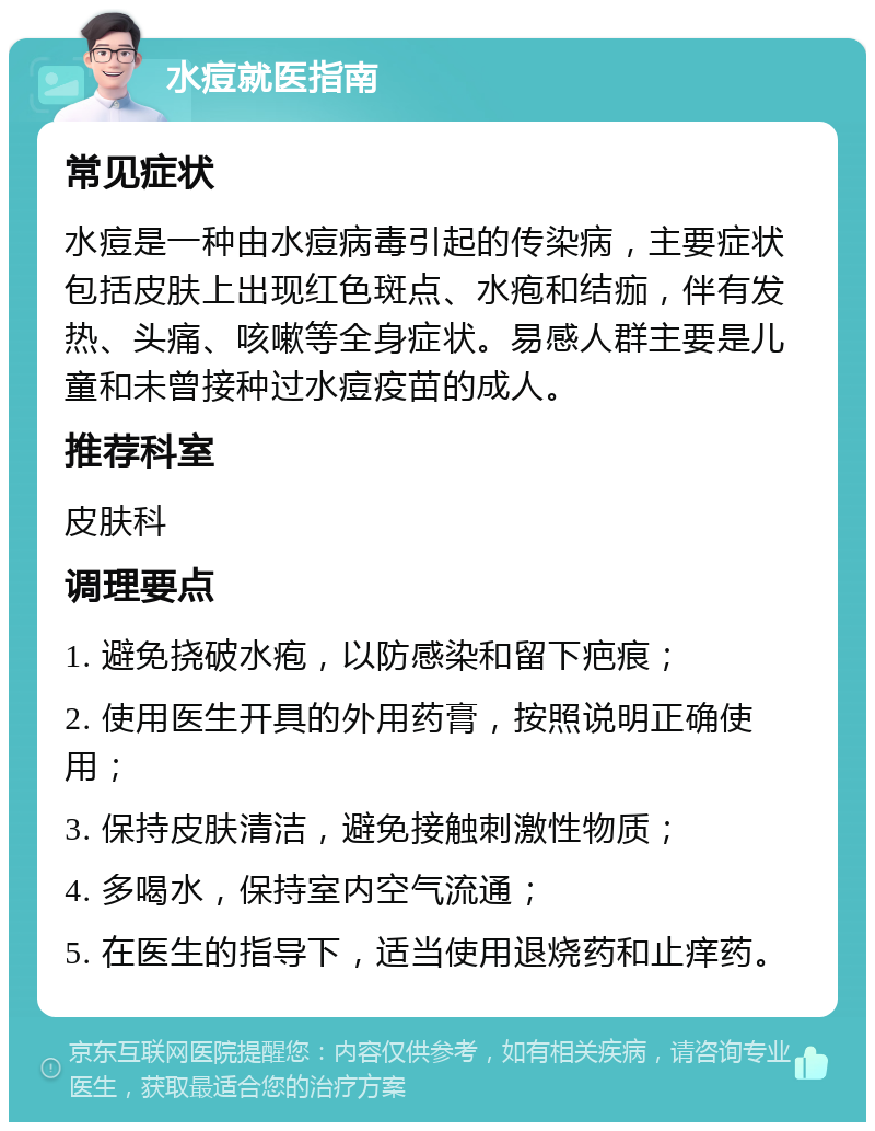 水痘就医指南 常见症状 水痘是一种由水痘病毒引起的传染病，主要症状包括皮肤上出现红色斑点、水疱和结痂，伴有发热、头痛、咳嗽等全身症状。易感人群主要是儿童和未曾接种过水痘疫苗的成人。 推荐科室 皮肤科 调理要点 1. 避免挠破水疱，以防感染和留下疤痕； 2. 使用医生开具的外用药膏，按照说明正确使用； 3. 保持皮肤清洁，避免接触刺激性物质； 4. 多喝水，保持室内空气流通； 5. 在医生的指导下，适当使用退烧药和止痒药。