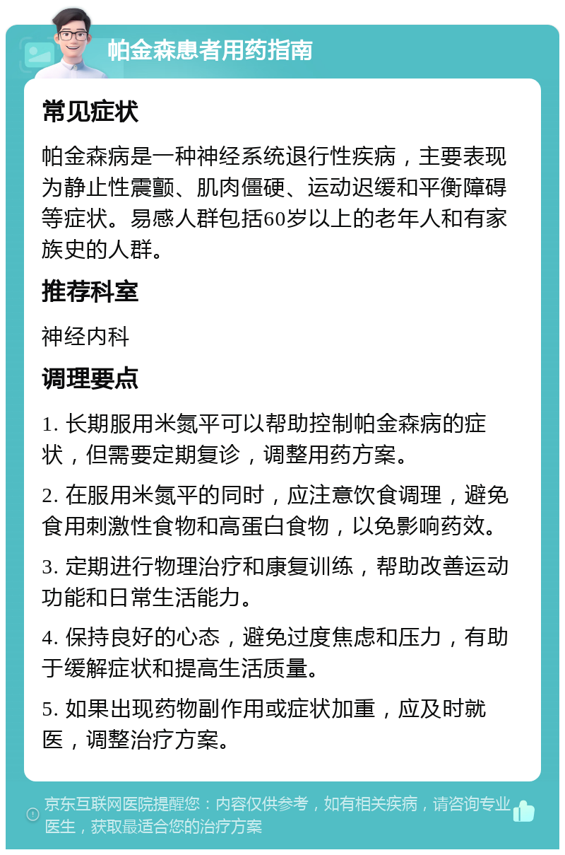 帕金森患者用药指南 常见症状 帕金森病是一种神经系统退行性疾病，主要表现为静止性震颤、肌肉僵硬、运动迟缓和平衡障碍等症状。易感人群包括60岁以上的老年人和有家族史的人群。 推荐科室 神经内科 调理要点 1. 长期服用米氮平可以帮助控制帕金森病的症状，但需要定期复诊，调整用药方案。 2. 在服用米氮平的同时，应注意饮食调理，避免食用刺激性食物和高蛋白食物，以免影响药效。 3. 定期进行物理治疗和康复训练，帮助改善运动功能和日常生活能力。 4. 保持良好的心态，避免过度焦虑和压力，有助于缓解症状和提高生活质量。 5. 如果出现药物副作用或症状加重，应及时就医，调整治疗方案。