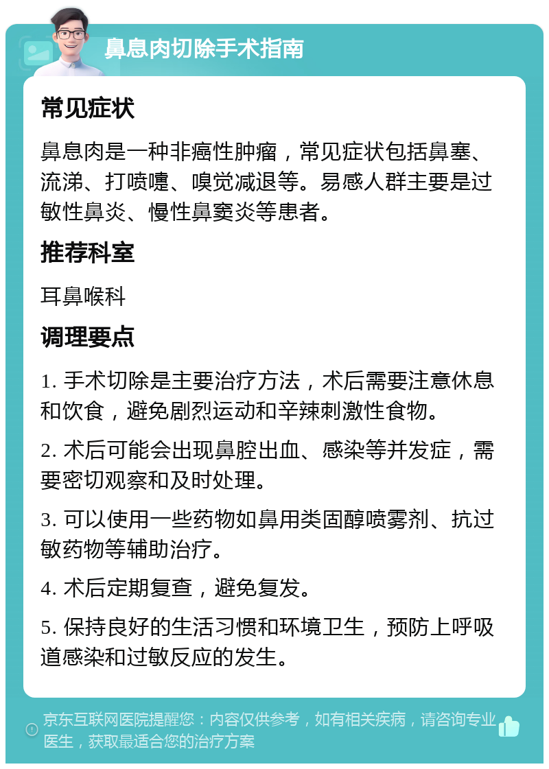 鼻息肉切除手术指南 常见症状 鼻息肉是一种非癌性肿瘤，常见症状包括鼻塞、流涕、打喷嚏、嗅觉减退等。易感人群主要是过敏性鼻炎、慢性鼻窦炎等患者。 推荐科室 耳鼻喉科 调理要点 1. 手术切除是主要治疗方法，术后需要注意休息和饮食，避免剧烈运动和辛辣刺激性食物。 2. 术后可能会出现鼻腔出血、感染等并发症，需要密切观察和及时处理。 3. 可以使用一些药物如鼻用类固醇喷雾剂、抗过敏药物等辅助治疗。 4. 术后定期复查，避免复发。 5. 保持良好的生活习惯和环境卫生，预防上呼吸道感染和过敏反应的发生。