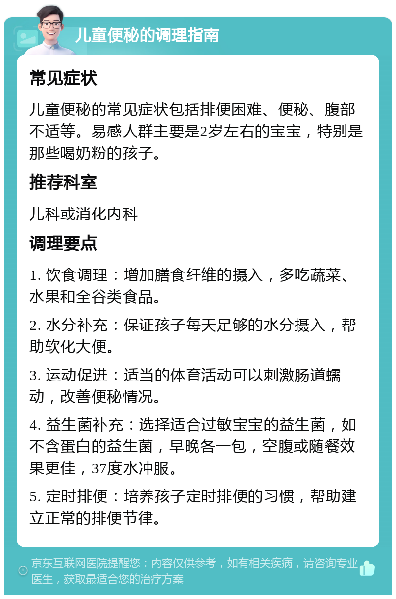 儿童便秘的调理指南 常见症状 儿童便秘的常见症状包括排便困难、便秘、腹部不适等。易感人群主要是2岁左右的宝宝，特别是那些喝奶粉的孩子。 推荐科室 儿科或消化内科 调理要点 1. 饮食调理：增加膳食纤维的摄入，多吃蔬菜、水果和全谷类食品。 2. 水分补充：保证孩子每天足够的水分摄入，帮助软化大便。 3. 运动促进：适当的体育活动可以刺激肠道蠕动，改善便秘情况。 4. 益生菌补充：选择适合过敏宝宝的益生菌，如不含蛋白的益生菌，早晚各一包，空腹或随餐效果更佳，37度水冲服。 5. 定时排便：培养孩子定时排便的习惯，帮助建立正常的排便节律。