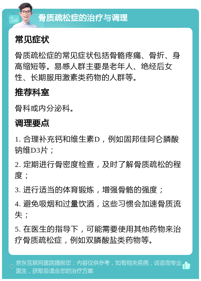 骨质疏松症的治疗与调理 常见症状 骨质疏松症的常见症状包括骨骼疼痛、骨折、身高缩短等。易感人群主要是老年人、绝经后女性、长期服用激素类药物的人群等。 推荐科室 骨科或内分泌科。 调理要点 1. 合理补充钙和维生素D，例如固邦佳阿仑膦酸钠维D3片； 2. 定期进行骨密度检查，及时了解骨质疏松的程度； 3. 进行适当的体育锻炼，增强骨骼的强度； 4. 避免吸烟和过量饮酒，这些习惯会加速骨质流失； 5. 在医生的指导下，可能需要使用其他药物来治疗骨质疏松症，例如双膦酸盐类药物等。