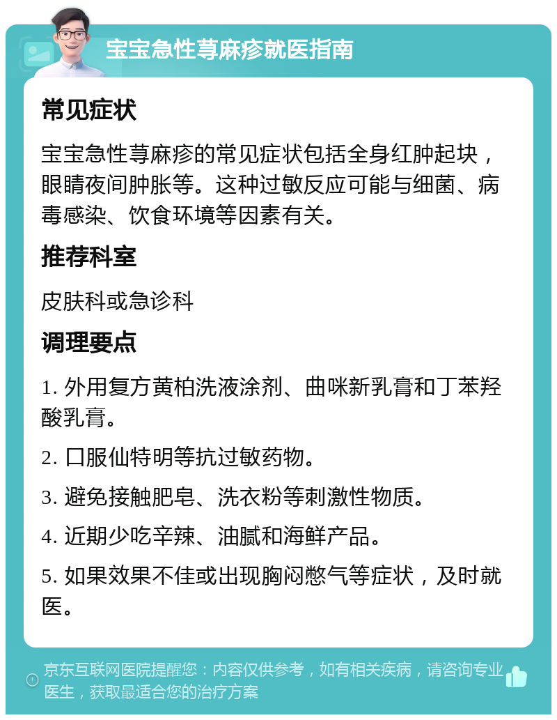 宝宝急性荨麻疹就医指南 常见症状 宝宝急性荨麻疹的常见症状包括全身红肿起块，眼睛夜间肿胀等。这种过敏反应可能与细菌、病毒感染、饮食环境等因素有关。 推荐科室 皮肤科或急诊科 调理要点 1. 外用复方黄柏洗液涂剂、曲咪新乳膏和丁苯羟酸乳膏。 2. 口服仙特明等抗过敏药物。 3. 避免接触肥皂、洗衣粉等刺激性物质。 4. 近期少吃辛辣、油腻和海鲜产品。 5. 如果效果不佳或出现胸闷憋气等症状，及时就医。