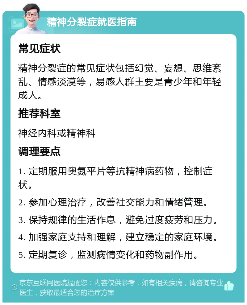 精神分裂症就医指南 常见症状 精神分裂症的常见症状包括幻觉、妄想、思维紊乱、情感淡漠等，易感人群主要是青少年和年轻成人。 推荐科室 神经内科或精神科 调理要点 1. 定期服用奥氮平片等抗精神病药物，控制症状。 2. 参加心理治疗，改善社交能力和情绪管理。 3. 保持规律的生活作息，避免过度疲劳和压力。 4. 加强家庭支持和理解，建立稳定的家庭环境。 5. 定期复诊，监测病情变化和药物副作用。