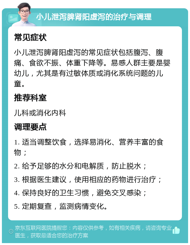 小儿泄泻脾肾阳虚泻的治疗与调理 常见症状 小儿泄泻脾肾阳虚泻的常见症状包括腹泻、腹痛、食欲不振、体重下降等。易感人群主要是婴幼儿，尤其是有过敏体质或消化系统问题的儿童。 推荐科室 儿科或消化内科 调理要点 1. 适当调整饮食，选择易消化、营养丰富的食物； 2. 给予足够的水分和电解质，防止脱水； 3. 根据医生建议，使用相应的药物进行治疗； 4. 保持良好的卫生习惯，避免交叉感染； 5. 定期复查，监测病情变化。