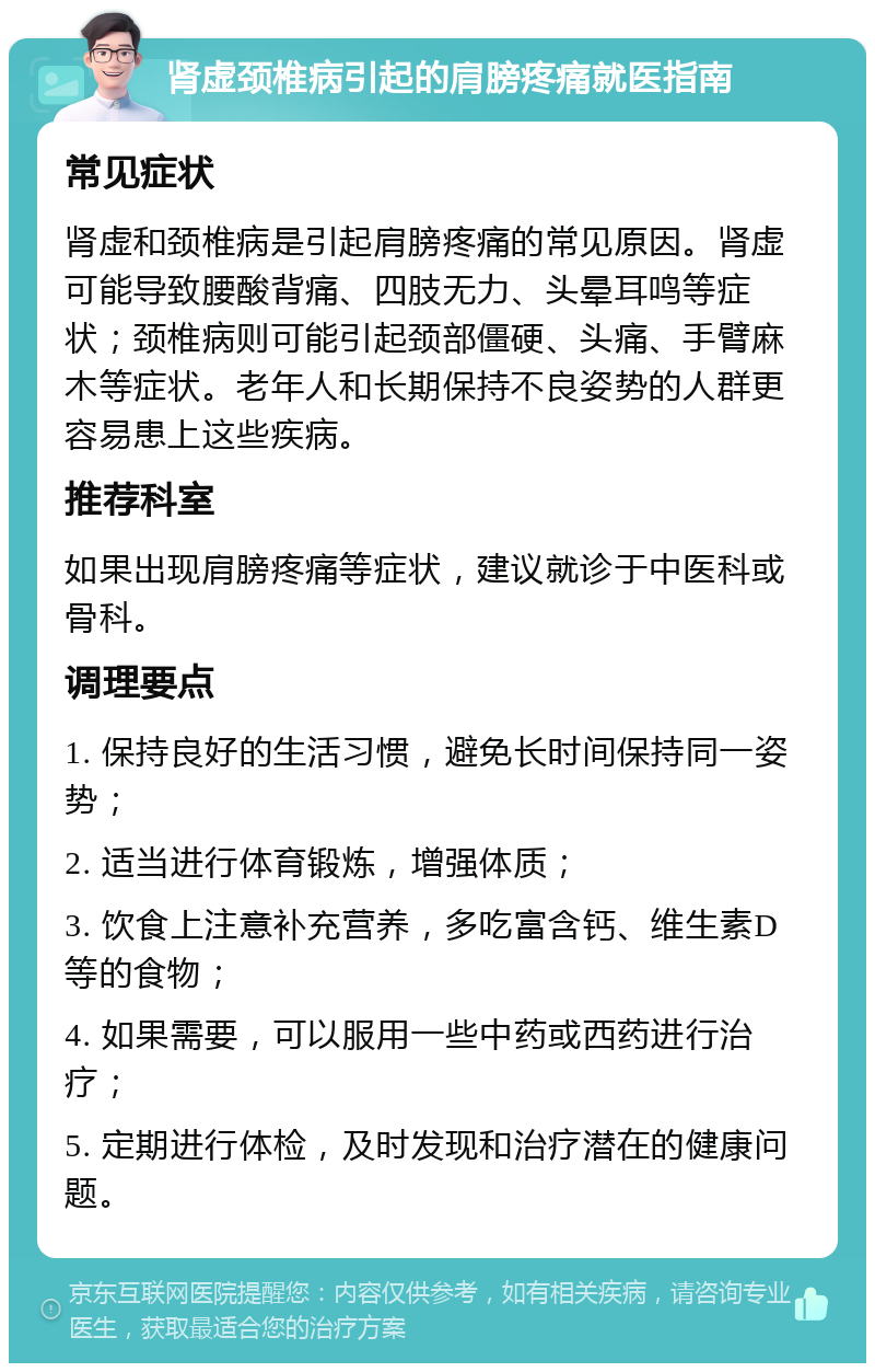 肾虚颈椎病引起的肩膀疼痛就医指南 常见症状 肾虚和颈椎病是引起肩膀疼痛的常见原因。肾虚可能导致腰酸背痛、四肢无力、头晕耳鸣等症状；颈椎病则可能引起颈部僵硬、头痛、手臂麻木等症状。老年人和长期保持不良姿势的人群更容易患上这些疾病。 推荐科室 如果出现肩膀疼痛等症状，建议就诊于中医科或骨科。 调理要点 1. 保持良好的生活习惯，避免长时间保持同一姿势； 2. 适当进行体育锻炼，增强体质； 3. 饮食上注意补充营养，多吃富含钙、维生素D等的食物； 4. 如果需要，可以服用一些中药或西药进行治疗； 5. 定期进行体检，及时发现和治疗潜在的健康问题。