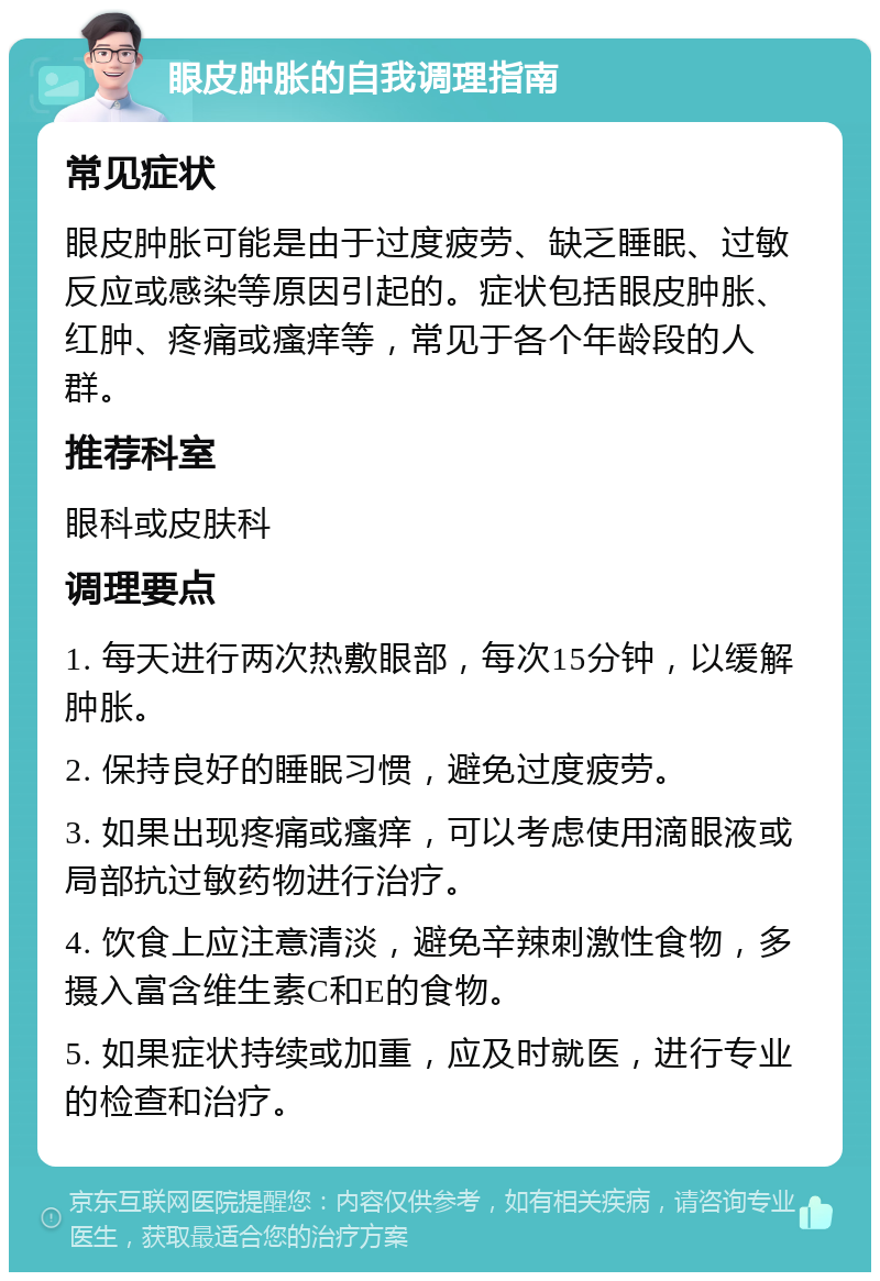 眼皮肿胀的自我调理指南 常见症状 眼皮肿胀可能是由于过度疲劳、缺乏睡眠、过敏反应或感染等原因引起的。症状包括眼皮肿胀、红肿、疼痛或瘙痒等，常见于各个年龄段的人群。 推荐科室 眼科或皮肤科 调理要点 1. 每天进行两次热敷眼部，每次15分钟，以缓解肿胀。 2. 保持良好的睡眠习惯，避免过度疲劳。 3. 如果出现疼痛或瘙痒，可以考虑使用滴眼液或局部抗过敏药物进行治疗。 4. 饮食上应注意清淡，避免辛辣刺激性食物，多摄入富含维生素C和E的食物。 5. 如果症状持续或加重，应及时就医，进行专业的检查和治疗。