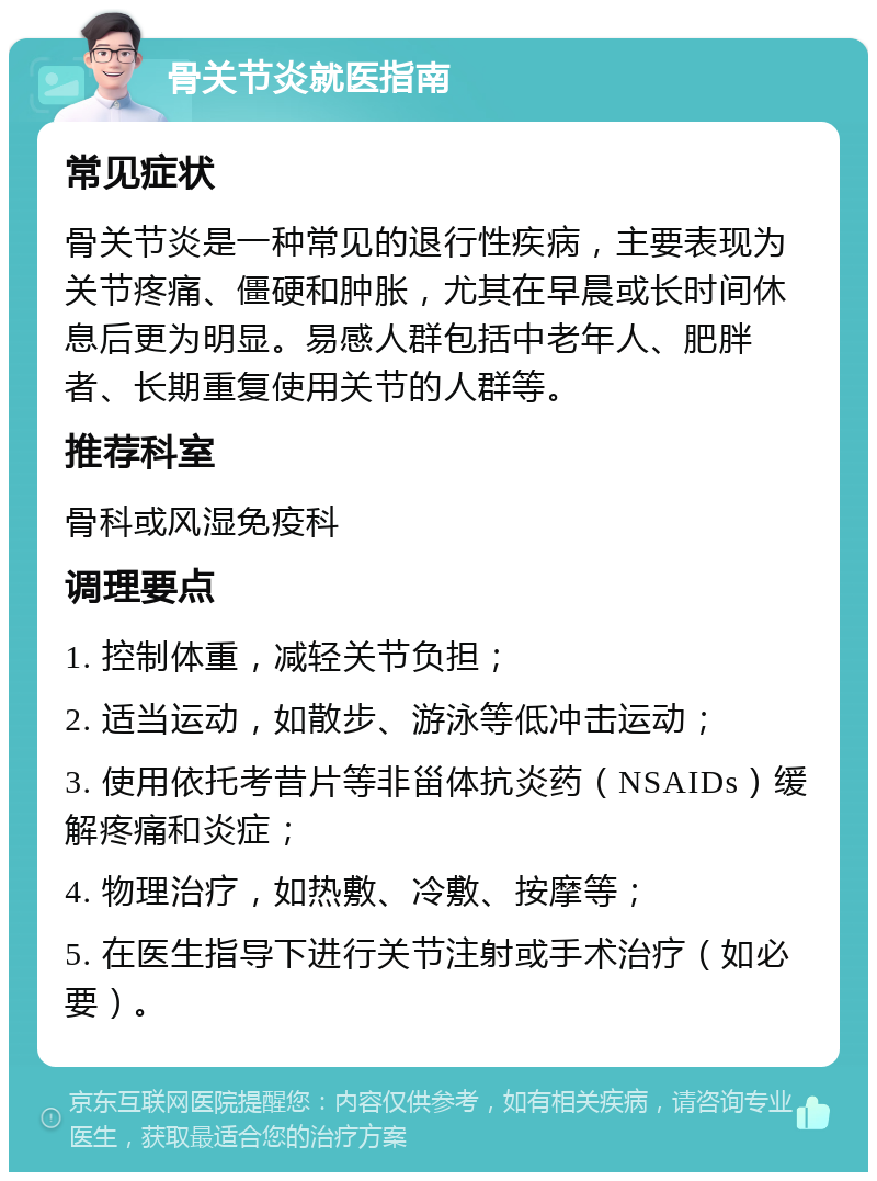 骨关节炎就医指南 常见症状 骨关节炎是一种常见的退行性疾病，主要表现为关节疼痛、僵硬和肿胀，尤其在早晨或长时间休息后更为明显。易感人群包括中老年人、肥胖者、长期重复使用关节的人群等。 推荐科室 骨科或风湿免疫科 调理要点 1. 控制体重，减轻关节负担； 2. 适当运动，如散步、游泳等低冲击运动； 3. 使用依托考昔片等非甾体抗炎药（NSAIDs）缓解疼痛和炎症； 4. 物理治疗，如热敷、冷敷、按摩等； 5. 在医生指导下进行关节注射或手术治疗（如必要）。