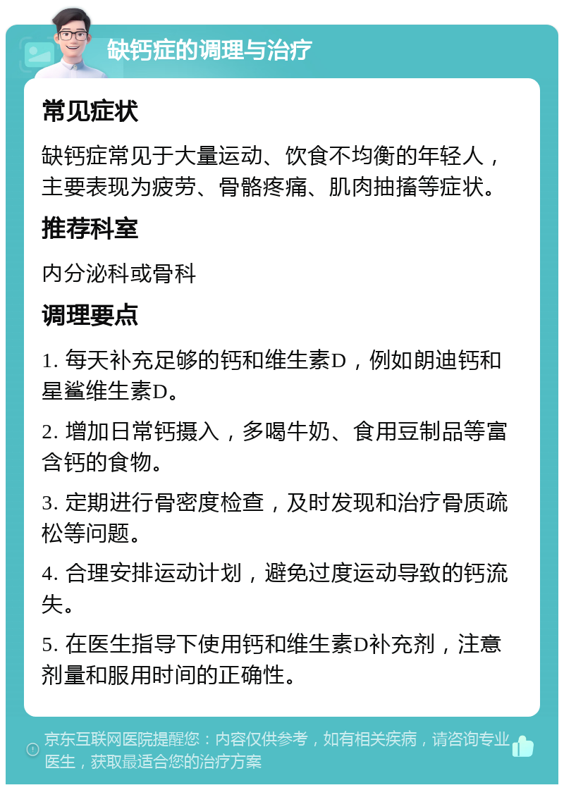 缺钙症的调理与治疗 常见症状 缺钙症常见于大量运动、饮食不均衡的年轻人，主要表现为疲劳、骨骼疼痛、肌肉抽搐等症状。 推荐科室 内分泌科或骨科 调理要点 1. 每天补充足够的钙和维生素D，例如朗迪钙和星鲨维生素D。 2. 增加日常钙摄入，多喝牛奶、食用豆制品等富含钙的食物。 3. 定期进行骨密度检查，及时发现和治疗骨质疏松等问题。 4. 合理安排运动计划，避免过度运动导致的钙流失。 5. 在医生指导下使用钙和维生素D补充剂，注意剂量和服用时间的正确性。