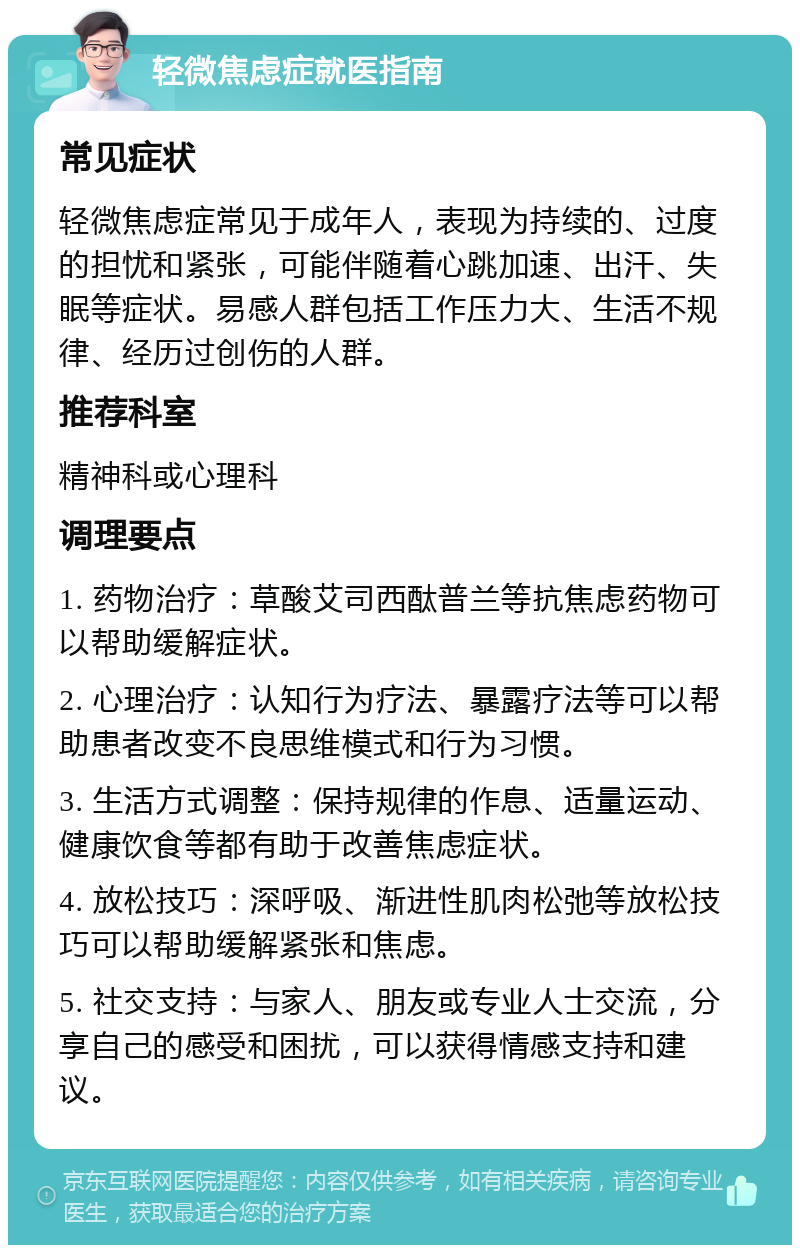 轻微焦虑症就医指南 常见症状 轻微焦虑症常见于成年人，表现为持续的、过度的担忧和紧张，可能伴随着心跳加速、出汗、失眠等症状。易感人群包括工作压力大、生活不规律、经历过创伤的人群。 推荐科室 精神科或心理科 调理要点 1. 药物治疗：草酸艾司西酞普兰等抗焦虑药物可以帮助缓解症状。 2. 心理治疗：认知行为疗法、暴露疗法等可以帮助患者改变不良思维模式和行为习惯。 3. 生活方式调整：保持规律的作息、适量运动、健康饮食等都有助于改善焦虑症状。 4. 放松技巧：深呼吸、渐进性肌肉松弛等放松技巧可以帮助缓解紧张和焦虑。 5. 社交支持：与家人、朋友或专业人士交流，分享自己的感受和困扰，可以获得情感支持和建议。