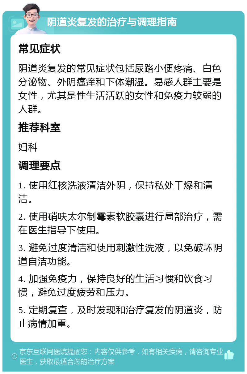 阴道炎复发的治疗与调理指南 常见症状 阴道炎复发的常见症状包括尿路小便疼痛、白色分泌物、外阴瘙痒和下体潮湿。易感人群主要是女性，尤其是性生活活跃的女性和免疫力较弱的人群。 推荐科室 妇科 调理要点 1. 使用红核洗液清洁外阴，保持私处干燥和清洁。 2. 使用硝呋太尔制霉素软胶囊进行局部治疗，需在医生指导下使用。 3. 避免过度清洁和使用刺激性洗液，以免破坏阴道自洁功能。 4. 加强免疫力，保持良好的生活习惯和饮食习惯，避免过度疲劳和压力。 5. 定期复查，及时发现和治疗复发的阴道炎，防止病情加重。