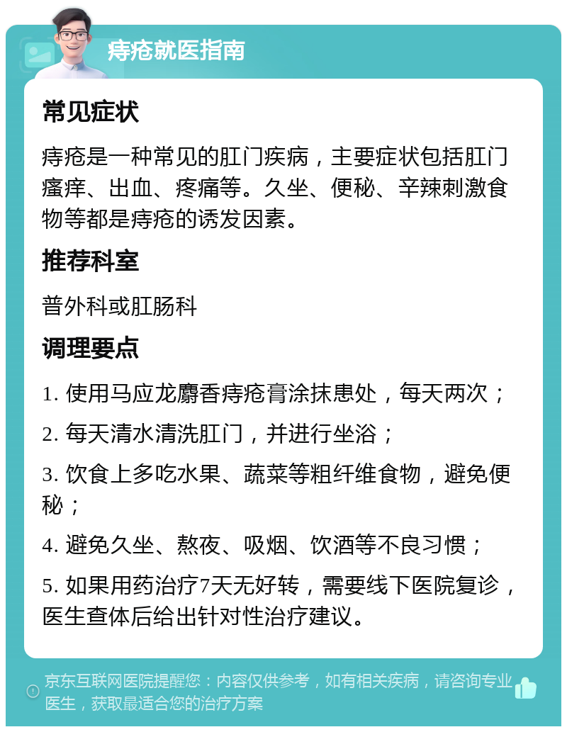 痔疮就医指南 常见症状 痔疮是一种常见的肛门疾病，主要症状包括肛门瘙痒、出血、疼痛等。久坐、便秘、辛辣刺激食物等都是痔疮的诱发因素。 推荐科室 普外科或肛肠科 调理要点 1. 使用马应龙麝香痔疮膏涂抹患处，每天两次； 2. 每天清水清洗肛门，并进行坐浴； 3. 饮食上多吃水果、蔬菜等粗纤维食物，避免便秘； 4. 避免久坐、熬夜、吸烟、饮酒等不良习惯； 5. 如果用药治疗7天无好转，需要线下医院复诊，医生查体后给出针对性治疗建议。