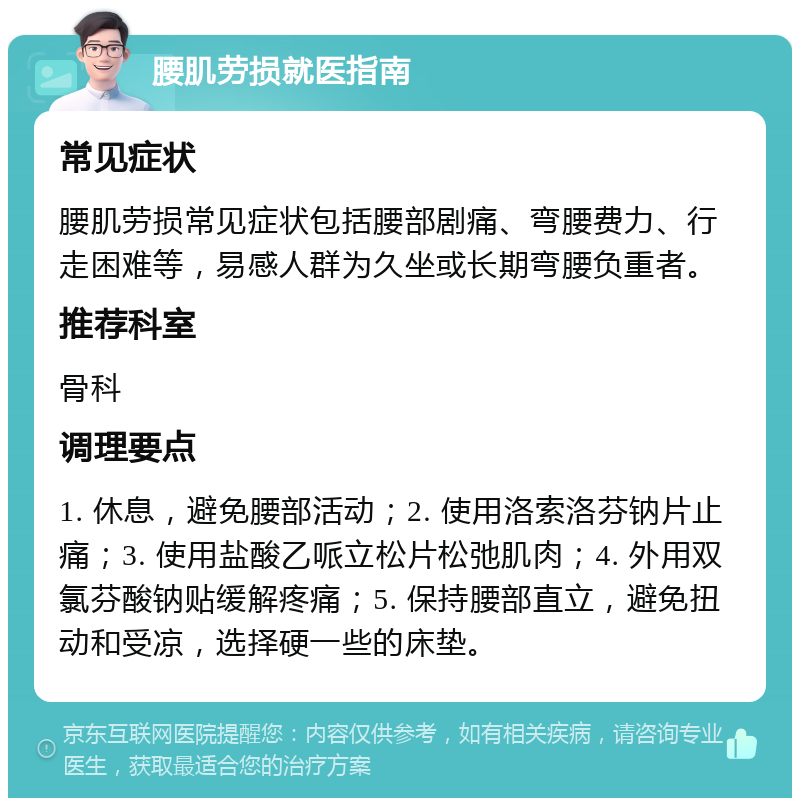 腰肌劳损就医指南 常见症状 腰肌劳损常见症状包括腰部剧痛、弯腰费力、行走困难等，易感人群为久坐或长期弯腰负重者。 推荐科室 骨科 调理要点 1. 休息，避免腰部活动；2. 使用洛索洛芬钠片止痛；3. 使用盐酸乙哌立松片松弛肌肉；4. 外用双氯芬酸钠贴缓解疼痛；5. 保持腰部直立，避免扭动和受凉，选择硬一些的床垫。